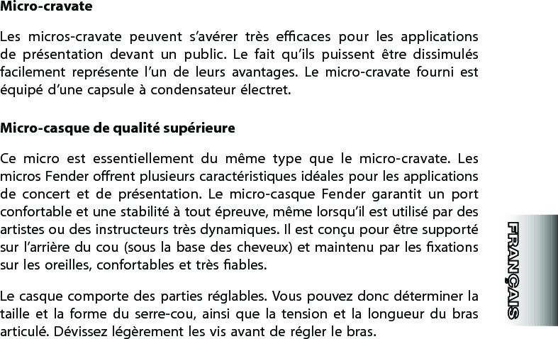 Micro-cravateLes  micros-cravate  peuvent  s’avérer  très  ecaces  pour  les  applications de  présentation  devant  un  public.  Le  fait  qu’ils  puissent  être  dissimulés facilement  représente  l’un  de  leurs  avantages.  Le  micro-cravate  fourni  est équipé d’une capsule à condensateur électret.Micro-casque de qualité supérieureCe  micro  est  essentiellement  du  même  type  que  le  micro-cravate.  Les micros Fender orent plusieurs caractéristiques idéales pour les applications de  concert  et  de  présentation.  Le  micro-casque  Fender  garantit  un  port confortable et une stabilité à tout épreuve, même lorsqu’il est utilisé par des artistes ou des instructeurs très dynamiques. Il est conçu pour être supporté sur l’arrière  du cou (sous la  base des  cheveux)  et  maintenu par les  xations sur les oreilles, confortables et très ables.Le casque  comporte des  parties  réglables. Vous  pouvez donc  déterminer la taille  et  la  forme  du  serre-cou,  ainsi  que  la  tension  et  la  longueur  du  bras articulé. Dévissez légèrement les vis avant de régler le bras.