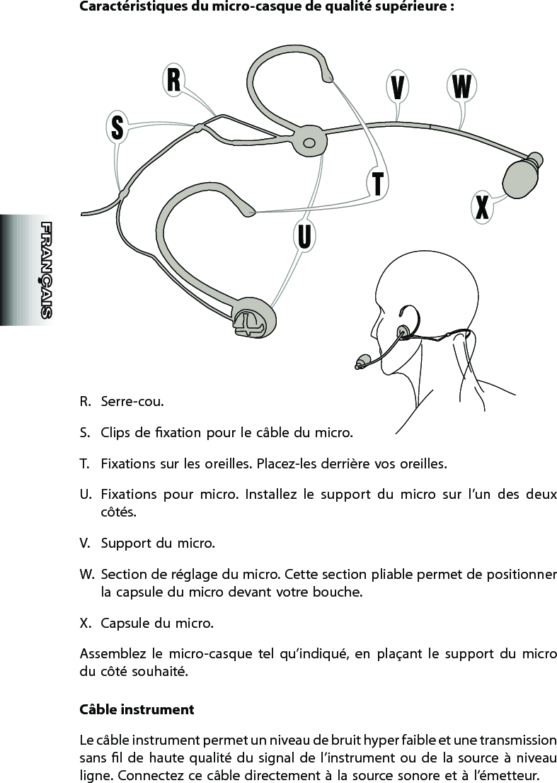 Caractéristiques du micro-casque de qualité supérieure :R.  Serre-cou. S.  Clips de xation pour le câble du micro.T.  Fixations sur les oreilles. Placez-les derrière vos oreilles.U.  Fixations  pour  micro.  Installez  le  support  du  micro  sur  l’un  des  deux côtés.V.  Support du micro. W.  Section de réglage du micro. Cette section pliable permet de positionner la capsule du micro devant votre bouche.X.  Capsule du micro.Assemblez  le  micro-casque  tel  qu’indiqué,  en  plaçant  le  support  du  micro du côté souhaité.Câble instrumentLe câble instrument permet un niveau de bruit hyper faible et une transmission sans  l  de  haute  qualité  du  signal  de  l’instrument ou  de  la  source  à  niveau ligne. Connectez ce câble directement à la source sonore et à l’émetteur.