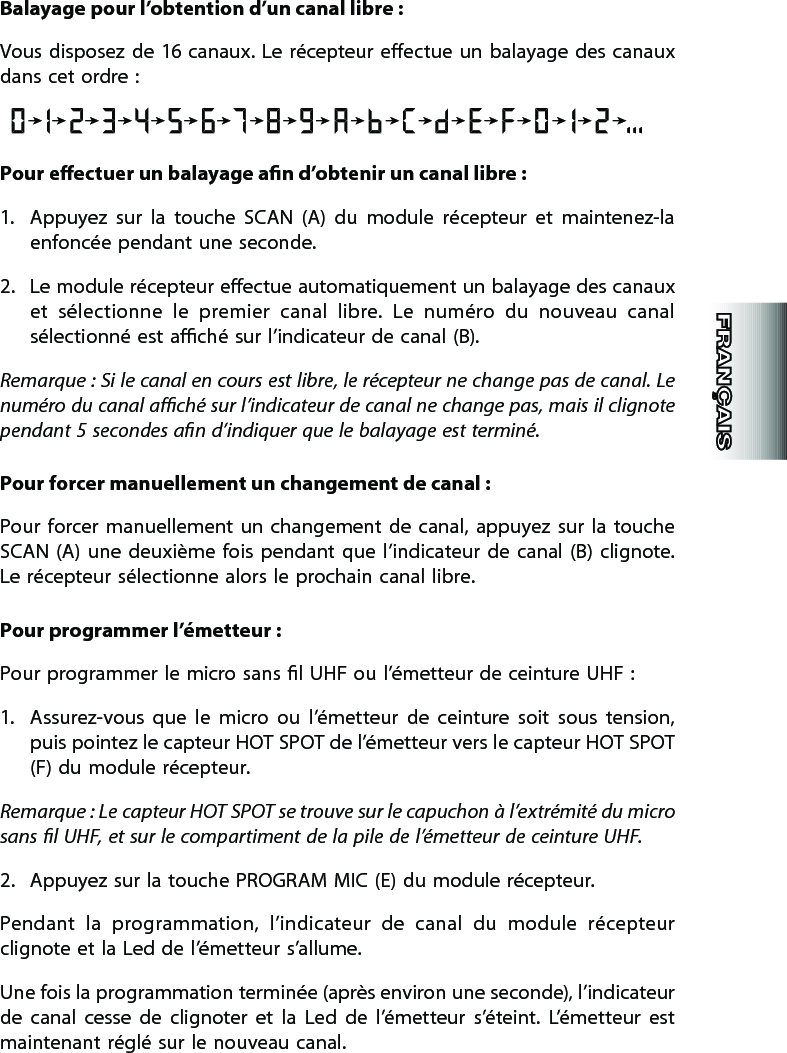 Balayage pour l’obtention d’un canal libre :Vous  disposez de  16 canaux.  Le  récepteur eectue un balayage des  canaux dans cet ordre :Pour eectuer un balayage an d’obtenir un canal libre :1.  Appuyez  sur  la  touche  SCAN  (A)  du  module  récepteur  et  maintenez-la enfoncée pendant une seconde.2.  Le module récepteur eectue automatiquement un balayage des canaux et  sélectionne  le  premier  canal  libre.  Le  numéro  du  nouveau  canal sélectionné est aché sur l’indicateur de canal (B).Remarque : Si le canal en cours est libre, le récepteur ne change pas de canal. Le numéro du canal aché sur l’indicateur de canal ne change pas, mais il clignote pendant 5 secondes an d’indiquer que le balayage est terminé.Pour forcer manuellement un changement de canal :Pour forcer  manuellement  un  changement  de  canal,  appuyez  sur  la  touche  SCAN  (A)  une  deuxième  fois  pendant  que  l’indicateur de  canal  (B) clignote. Le récepteur sélectionne alors le prochain canal libre.Pour programmer l’émetteur :  Pour programmer le micro sans l UHF ou l’émetteur de ceinture UHF :1.  Assurez-vous  que  le  micro  ou  l’émetteur  de  ceinture  soit  sous  tension, puis pointez le capteur HOT SPOT de l’émetteur vers le capteur HOT SPOT (F) du module récepteur.Remarque : Le capteur HOT SPOT se trouve sur le capuchon à l’extrémité du micro sans l UHF, et sur le compartiment de la pile de l’émetteur de ceinture UHF. 2.  Appuyez sur la touche PROGRAM MIC (E) du module récepteur.Pendant  la  programmation,  l’indicateur  de  canal  du  module  récepteur clignote et la Led de l’émetteur s’allume.Une fois la programmation terminée (après environ une seconde), l’indicateur de  canal  cesse  de  clignoter  et  la  Led  de  l’émetteur  s’éteint.  L’émetteur  est maintenant réglé sur le nouveau canal.
