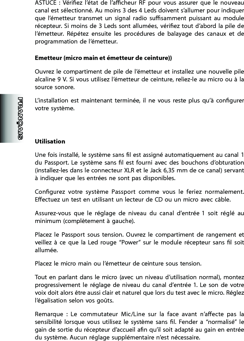 ASTUCE  :  Vériez  l’état  de  l’acheur  RF  pour  vous  assurer  que  le  nouveau canal est sélectionné. Au moins 3 des 4 Leds doivent s’allumer pour indiquer que  l’émetteur  transmet  un  signal  radio  susamment  puissant  au  module récepteur. Si moins  de  3  Leds  sont allumées,  vériez  tout  d’abord la pile de l’émetteur.  Répétez  ensuite  les  procédures  de  balayage  des  canaux  et  de programmation de l’émetteur.Emetteur (micro main et émetteur de ceinture))Ouvrez  le  compartiment de  pile  de  l’émetteur et installez une nouvelle  pile alcaline 9 V. Si vous utilisez l’émetteur de ceinture, reliez-le au micro ou à la source sonore.L’installation  est  maintenant  terminée,  il  ne  vous  reste  plus  qu’à  congurer votre système.UtilisationUne fois installé, le système sans l est assigné automatiquement au canal 1 du  Passport.  Le  système  sans  l  est  fourni  avec  des  bouchons  d’obturation (installez-les dans le connecteur XLR et le Jack 6,35 mm de ce canal) servant à indiquer que les entrées ne sont pas disponibles.Congurez  votre  système  Passport  comme  vous  le  feriez  normalement. Eectuez un test en utilisant un lecteur de CD ou un micro avec câble.Assurez-vous  que  le  réglage  de  niveau  du  canal  d’entrée 1  soit  réglé  au minimum (complètement à gauche).Placez  le  Passport  sous  tension.  Ouvrez  le  compartiment  de  rangement  et veillez  à  ce  que  la  Led  rouge  “Power”  sur  le  module  récepteur  sans  l  soit allumée.Placez le micro main ou l’émetteur de ceinture sous tension.Tout en  parlant dans  le  micro (avec  un  niveau  d’utilisation  normal),  montez progressivement  le  réglage  de  niveau  du  canal  d’entrée 1.  Le  son  de  votre voix doit alors être aussi clair et naturel que lors du test avec le micro. Réglez l’égalisation selon vos goûts.Remarque  :  Le  commutateur  Mic/Line  sur  la  face  avant  n’aecte  pas  la sensibilité  lorsque  vous  utilisez  le  système  sans  l.  Fender  a  “normalisé”  le gain de sortie du récepteur d’accueil an qu’il soit adapté au gain en entrée du système. Aucun réglage supplémentaire n’est nécessaire.