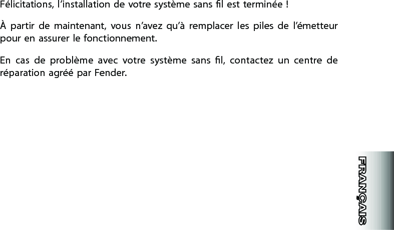 Félicitations, l’installation de votre système sans l est terminée !À  partir  de  maintenant,  vous  n’avez  qu’à  remplacer  les  piles  de  l’émetteur pour en assurer le fonctionnement.En  cas  de  problème  avec  votre  système  sans  l,  contactez  un  centre  de réparation agréé par Fender.