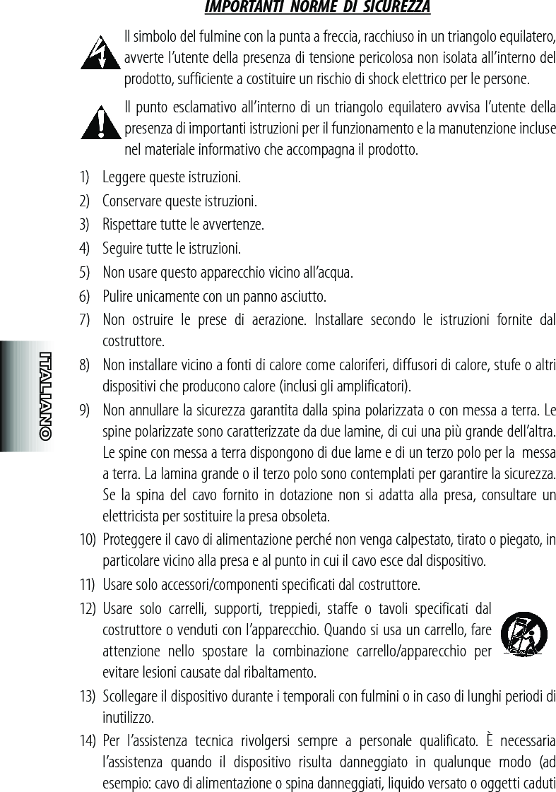 IMPORTANTI  NORME  DI  SICUREZZA Il simbolo del fulmine con la punta a freccia, racchiuso in un triangolo equilatero, avverte l’utente della presenza di tensione pericolosa non isolata all’interno del prodotto, sufficiente a costituire un rischio di shock elettrico per le persone. Il punto esclamativo all’interno di un triangolo equilatero avvisa l’utente della presenza di importanti istruzioni per il funzionamento e la manutenzione incluse nel materiale informativo che accompagna il prodotto.1)  Leggere queste istruzioni. 2)   Conservare queste istruzioni.3)   Rispettare tutte le avvertenze.4)   Seguire tutte le istruzioni.5)   Non usare questo apparecchio vicino all’acqua.6)   Pulire unicamente con un panno asciutto.7)  Non  ostruire  le  prese  di  aerazione.  Installare  secondo  le  istruzioni  fornite  dal costruttore.8)   Non installare vicino a fonti di calore come caloriferi, diffusori di calore, stufe o altri dispositivi che producono calore (inclusi gli amplificatori). 9)   Non annullare la sicurezza garantita dalla spina polarizzata o con messa a terra. Le spine polarizzate sono caratterizzate da due lamine, di cui una più grande dell’altra. Le spine con messa a terra dispongono di due lame e di un terzo polo per la  messa a terra. La lamina grande o il terzo polo sono contemplati per garantire la sicurezza. Se  la spina  del  cavo  fornito  in  dotazione  non si adatta  alla presa,  consultare  un elettricista per sostituire la presa obsoleta.10) Proteggere il cavo di alimentazione perché non venga calpestato, tirato o piegato, in particolare vicino alla presa e al punto in cui il cavo esce dal dispositivo.11)  Usare solo accessori/componenti specificati dal costruttore.12)  Usare  solo  carrelli,  supporti,  treppiedi,  staffe  o  tavoli  specificati  dal costruttore o venduti con l’apparecchio. Quando si usa un carrello, fare attenzione  nello  spostare  la  combinazione  carrello/apparecchio  per evitare lesioni causate dal ribaltamento. 13)  Scollegare il dispositivo durante i temporali con fulmini o in caso di lunghi periodi di inutilizzo.14)  Per  l’assistenza  tecnica  rivolgersi  sempre  a  personale  qualificato.  È  necessaria l’assistenza  quando  il  dispositivo  risulta  danneggiato  in  qualunque  modo  (ad esempio: cavo di alimentazione o spina danneggiati, liquido versato o oggetti caduti 