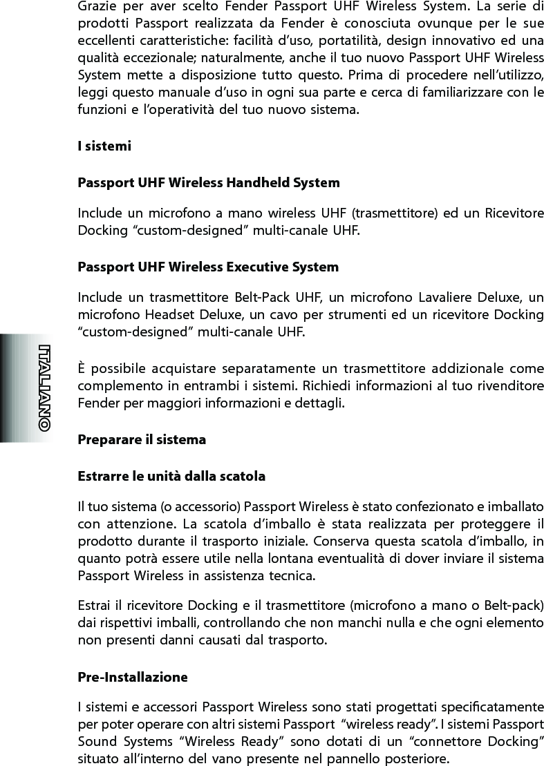 Grazie  per  aver  scelto  Fender  Passport  UHF  Wireless  System.  La  serie  di prodotti  Passport  realizzata  da  Fender  è  conosciuta  ovunque  per  le  sue eccellenti caratteristiche: facilità  d’uso,  portatilità,  design  innovativo  ed  una qualità eccezionale; naturalmente, anche il tuo nuovo Passport UHF Wireless System  mette  a  disposizione  tutto  questo.  Prima  di  procedere  nell’utilizzo, leggi questo manuale d’uso in ogni sua parte e cerca di familiarizzare con le funzioni e l’operatività del tuo nuovo sistema.I sistemiPassport UHF Wireless Handheld SystemInclude  un  microfono  a  mano  wireless  UHF  (trasmettitore) ed  un  Ricevitore  Docking “custom-designed” multi-canale UHF.Passport UHF Wireless Executive SystemInclude  un  trasmettitore  Belt-Pack  UHF,  un  microfono  Lavaliere  Deluxe,  un microfono Headset  Deluxe, un cavo per  strumenti ed un  ricevitore Docking “custom-designed” multi-canale UHF.È  possibile  acquistare  separatamente  un  trasmettitore  addizionale  come complemento in entrambi i sistemi. Richiedi informazioni al tuo rivenditore  Fender per maggiori informazioni e dettagli. Preparare il sistemaEstrarre le unità dalla scatolaIl tuo sistema (o accessorio) Passport Wireless è stato confezionato e imballato con  attenzione.  La  scatola  d’imballo  è  stata  realizzata  per  proteggere  il prodotto  durante  il  trasporto  iniziale.  Conserva  questa  scatola  d’imballo,  in quanto potrà essere utile nella lontana eventualità di dover inviare il sistema Passport Wireless in assistenza tecnica.Estrai il ricevitore Docking e  il trasmettitore (microfono a  mano o Belt-pack) dai rispettivi imballi, controllando che non manchi nulla e che ogni elemento non presenti danni causati dal trasporto.Pre-InstallazioneI sistemi e accessori Passport Wireless sono stati progettati specicatamente  per poter operare con altri sistemi Passport  “wireless ready”. I sistemi Passport Sound  Systems  “Wireless  Ready”  sono  dotati  di  un  “connettore  Docking” situato all’interno del vano presente nel pannello posteriore. 