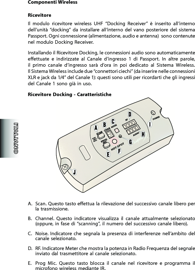 Componenti WirelessRicevitoreIl  modulo  ricevitore  wireless  UHF  “Docking  Receiver”  è  inserito  all’interno dell’unità  “docking”  da  installare  all’interno  del  vano  posteriore  del  sistema Passport. Ogni connessione (alimentazione, audio e antenna)  sono contenute nel modulo Docking Receiver.Installando il Ricevitore Docking, le connessioni audio sono automaticamente eettuate  e  indirizzate  al  Canale  d’ingresso  1  di  Passport.  In  altre  parole, il  primo  canale  d’ingresso  sarà  d’ora  in  poi  dedicato  al  Sistema  Wireless.  Il Sistema Wireless include due “connettori ciechi” (da inserire nelle connessioni XLR e jack da 1/4” del Canale 1): questi sono utili per ricordarti che gli ingressi del Canale 1 sono già in uso.Ricevitore Docking -  CaratteristicheA.  Scan. Questo tasto eettua la rilevazione del successivo canale libero per la trasmissione.B.  Channel.  Questo  indicatore  visualizza  il  canale  attualmente  selezionato (oppure, in fase di “scanning”, il numero del successivo canale libero).C.  Noise.  Indicatore  che  segnala  la  presenza  di  interferenze  nell’ambito del canale selezionato.D.  RF. Indicatore Meter che mostra la potenza in Radio Frequenza del segnale inviato dal trasmettitore al canale selezionato.E.  Prog  Mic.  Questo  tasto  blocca  il  canale  nel  ricevitore  e  programma  il microfono wireless mediante IR. 