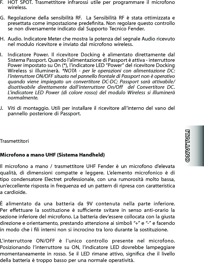 F.  HOT  SPOT.  Trasmettitore  infrarossi  utile  per  programmare  il  microfono wireless.G.  Regolazione  della  sensibilità  RF.    La  Sensibilità  RF  è  stata  ottimizzata  e presettata come impostazione predenita. Non regolare questo controllo se non diversamente indicato dal Supporto Tecnico Fender.H.  Audio. Indicatore Meter che mostra la potenza del segnale Audio ricevuto nel modulo ricevitore e inviato dal microfono wireless.I.  Indicatore  Power.  Il  ricevitore  Docking  è  alimentato  direttamente  dal Sistema Passport. Quando l’alimentazione di Passport è attiva - interruttore Power impostato su On (*), l’indicatore LED “Power” del ricevitore Docking Wireless  si  illuminerà.  *NOTA  -  per  le  operazioni  con  alimentazione  DC: l’interruttore ON/OFF situato nel pannello frontale di Passport non è operativo quando  viene  impiegato  un  convertitore  DC-DC;  Passport  sarà  attivabile/disattivabile  direttamente  dall’interruttore  On/Off    del  Convertitore  DC. L’indicatore  LED  Power  (di  colore  rosso)  del  modulo  Wireless  si  illuminerà normalmente.J.  Viti  di  montaggio. Utili per  installare  il  ricevitore all’interno  del  vano  del pannello posteriore di Passport.TrasmettitoriMicrofono a mano UHF (Sistema Handheld)Il  microfono  a  mano  /  trasmettitore  UHF  Fender  è  un  microfono  d’elevata qualità,  di  dimensioni  compatte  e  leggere.  L’elemento  microfonico  è  di tipo  condensatore  Electret  professionale,  con  una  rumorosità  molto  bassa, un’eccellente risposta in frequenza ed un pattern di ripresa con caratteristica a cardioide.È  alimentato  da  una  batteria  da  9V  contenuta  nella  parte  inferiore.  Per  eettuare  la  sostituzione  è  suciente  svitare  in  senso  anti-orario  la sezione inferiore del microfono. La batteria dev’essere collocata con la giusta direzione e orientamento, prestando attenzione ai simboli “+” e “-” e facendo in modo che i li interni non si incrocino tra loro durante la sostituzione.L’interruttore  ON/OFF  è  l’unico  controllo  presente  nel  microfono. Posizionando  l’interruttore  su  ON,  l’indicatore  LED  dovrebbe  lampeggiare momentaneamente  in  rosso.  Se  il  LED  rimane  attivo,  signica  che  il  livello della batteria è troppo basso per una normale operatività.