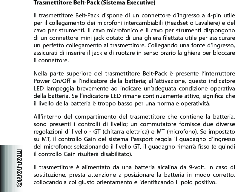 Trasmettitore Belt-Pack (Sistema Executive)Il  trasmettitore  Belt-Pack  dispone  di  un  connettore  d’ingresso  a  4-pin  utile per il collegamento dei microfoni intercambiabili (Headset o Lavaliere) e del cavo per  strumenti.  Il  cavo  microfonico  e  il  cavo per  strumenti  dispongono di un  connettore mini-jack dotato di una ghiera lettata utile per assicurare un perfetto collegamento al trasmettitore. Collegando una fonte d’ingresso, assicurati di inserire il jack e di ruotare in senso orario la ghiera per bloccare il connettore.Nella  parte  superiore  del  trasmettitore  Belt-Pack  è  presente  l’interruttore Power  On/O  e  l’indicatore  della  batteria;  all’attivazione,  questo  indicatore LED  lampeggia  brevemente  ad  indicare  un’adeguata  condizione  operativa della batteria. Se l’indicatore LED rimane continuamente attivo, signica che il livello della batteria è troppo basso per una normale operatività.All’interno  del  compartimento  del  trasmettitore  che  contiene  la  batteria,  sono  presenti  i  controlli  di  livello;  un  commutatore  fornisce  due  diverse regolazioni  di livello -  GT (chitarra  elettrica) e  MT  (microfono).  Se impostato su  MT,  il  controllo  Gain  del  sistema  Passport  regola  il  guadagno  d’ingresso del microfono; selezionando  il  livello  GT,  il  guadagno  rimarrà  sso (e quindi il controllo Gain risulterà disabilitato).  Il  trasmettitore  è  alimentato  da  una  batteria  alcalina  da  9-volt.  In  caso  di sostituzione,  presta  attenzione  a  posizionare  la  batteria  in  modo  corretto,  collocandola col giusto orientamento e identicando il polo positivo.