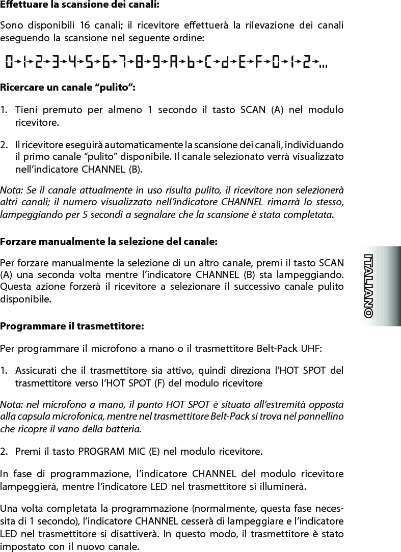 Eettuare la scansione dei canali:Sono  disponibili  16  canali;  il  ricevitore  eettuerà  la  rilevazione  dei  canali eseguendo la scansione nel seguente ordine:Ricercare un canale “pulito”:1.  Tieni  premuto  per  almeno  1  secondo  il  tasto SCAN (A) nel modulo ricevitore.2.  Il ricevitore eseguirà automaticamente la scansione dei canali, individuando il primo canale “pulito” disponibile. Il canale selezionato verrà visualizzato nell’indicatore CHANNEL (B).   Nota:  Se  il  canale  attualmente  in  uso  risulta  pulito,  il  ricevitore  non  selezionerà altri  canali;  il  numero  visualizzato  nell’indicatore  CHANNEL  rimarrà  lo  stesso, lampeggiando per 5 secondi a segnalare che la scansione è stata completata.  Forzare manualmente la selezione del canale:Per forzare manualmente la selezione di un altro canale, premi il tasto SCAN (A)  una  seconda  volta  mentre  l’indicatore  CHANNEL  (B)  sta  lampeggiando. Questa  azione  forzerà  il  ricevitore  a  selezionare  il  successivo  canale  pulito disponibile.     Programmare il trasmettitore:  Per programmare il microfono a mano o il trasmettitore Belt-Pack UHF:1.  Assicurati  che  il  trasmettitore  sia  attivo,  quindi  direziona  l’HOT  SPOT  del trasmettitore verso l’HOT SPOT (F) del modulo ricevitoreNota:  nel  microfono  a  mano,  il  punto HOT SPOT è  situato all’estremità opposta alla capsula microfonica, mentre nel trasmettitore Belt-Pack si trova nel pannellino che ricopre il vano della batteria.     2.  Premi il tasto PROGRAM MIC (E) nel modulo ricevitore.   In  fase  di  programmazione,  l’indicatore  CHANNEL  del  modulo  ricevitore  lampeggierà, mentre l’indicatore LED nel trasmettitore si illuminerà. Una volta completata la programmazione (normalmente, questa fase neces-sita di 1 secondo), l’indicatore CHANNEL cesserà di lampeggiare e l’indicatore LED nel  trasmettitore si  disattiverà.  In  questo  modo, il  trasmettitore  è  stato impostato con il nuovo canale. 