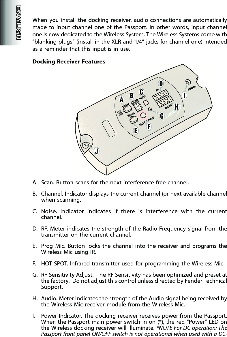 When  you  install  the  docking  receiver,  audio  connections  are  automatically made  to  input  channel  one  of  the  Passport.  In  other  words,  input  channel one is now dedicated to the Wireless System. The Wireless Systems come with “blanking plugs” (install in the XLR and 1/4” jacks for channel one) intended as a reminder that this input is in use.Docking  Receiver FeaturesA.  Scan. Button scans for the next interference free channel.B.  Channel. Indicator displays the current channel (or next available channel when scanning.C.  Noise.  Indicator  indicates  if  there  is  interference  with  the  current channel.D.  RF.  Meter indicates  the  strength  of  the Radio  Frequency  signal from  the transmitter on the current channel.E.  Prog  Mic.  Button  locks  the  channel  into  the  receiver  and  programs  the Wireless Mic using IR. F.  HOT SPOT. Infrared transmitter used for programming the Wireless Mic.G.  RF Sensitivity Adjust.  The RF Sensitivity has been optimized and preset at the factory.  Do not adjust this control unless directed by Fender Technical Support.H.  Audio. Meter indicates the strength of the Audio signal being received by the Wireless Mic receiver module from the Wireless Mic.I.  Power  Indicator. The  docking receiver receives power from  the Passport. When the Passport main power switch in on (*), the red “Power” LED on the Wireless docking receiver will illuminate. *NOTE For DC operation: The Passport front panel ON/OFF switch is not operational when used with a DC-