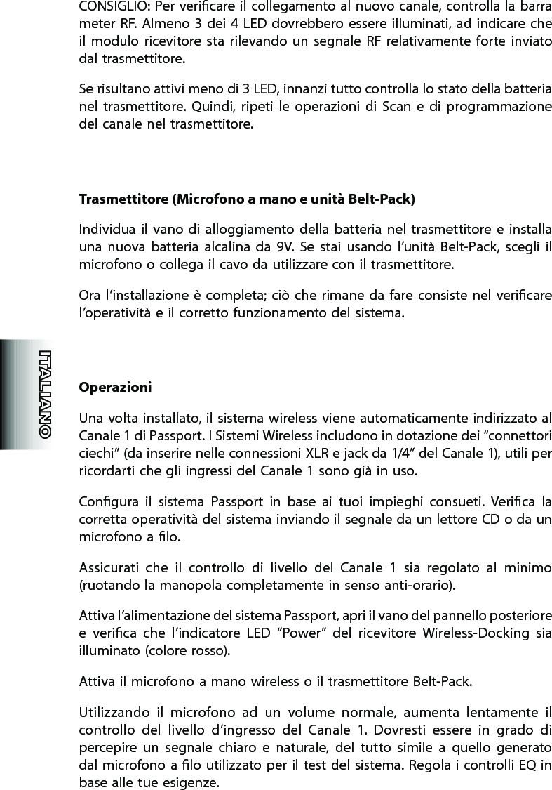 CONSIGLIO:  Per vericare il collegamento al nuovo canale, controlla la barra meter RF.  Almeno  3  dei  4  LED dovrebbero essere illuminati,  ad  indicare  che il  modulo  ricevitore  sta  rilevando  un  segnale  RF  relativamente  forte  inviato dal trasmettitore.   Se risultano attivi meno di 3 LED, innanzi tutto controlla lo stato della batteria nel  trasmettitore.  Quindi,  ripeti  le  operazioni  di  Scan  e  di  programmazione   del canale nel trasmettitore.Trasmettitore (Microfono a mano e unità Belt-Pack)Individua  il vano  di  alloggiamento della  batteria  nel  trasmettitore  e  installa una  nuova  batteria  alcalina  da  9V.  Se  stai  usando  l’unità  Belt-Pack,  scegli  il microfono o collega il cavo da utilizzare con il trasmettitore.Ora  l’installazione è  completa;  ciò  che rimane da  fare  consiste nel  vericare l’operatività e il corretto funzionamento del sistema.OperazioniUna volta installato, il sistema wireless viene automaticamente indirizzato al Canale 1 di Passport. I Sistemi Wireless includono in dotazione dei “connettori ciechi” (da inserire nelle connessioni XLR e jack da 1/4” del Canale 1), utili per ricordarti che gli ingressi del Canale 1 sono già in uso.Congura  il  sistema  Passport  in  base  ai  tuoi  impieghi  consueti.  Verica  la corretta operatività del sistema inviando il segnale da un lettore CD o da un microfono a lo.Assicurati  che  il  controllo  di  livello  del  Canale  1  sia  regolato  al  minimo (ruotando la manopola completamente in senso anti-orario).Attiva l’alimentazione del sistema Passport, apri il vano del pannello posteriore e  verica  che  l’indicatore  LED  “Power”  del  ricevitore  Wireless-Docking  sia illuminato (colore rosso).Attiva il microfono a mano wireless o il trasmettitore Belt-Pack.Utilizzando  il  microfono  ad  un  volume  normale,  aumenta  lentamente  il controllo  del  livello  d’ingresso  del  Canale  1.  Dovresti  essere  in  grado  di percepire  un  segnale  chiaro  e  naturale,  del  tutto  simile  a  quello  generato dal microfono a lo utilizzato per  il test del sistema. Regola i controlli EQ in base alle tue esigenze.