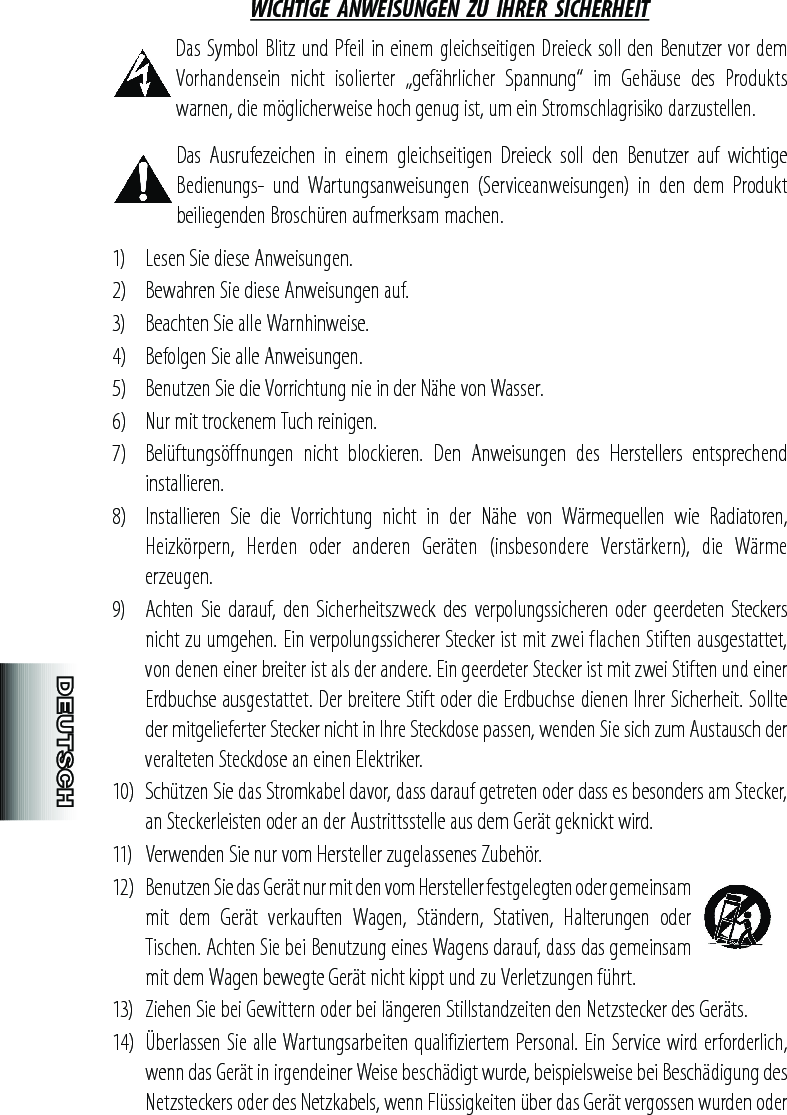 WICHTIGE  ANWEISUNGEN  ZU  IHRER  SICHERHEIT Das Symbol Blitz und Pfeil in einem gleichseitigen Dreieck soll den Benutzer vor dem Vorhandensein  nicht  isolierter  „gefährlicher  Spannung“  im  Gehäuse  des  Produkts warnen, die möglicherweise hoch genug ist, um ein Stromschlagrisiko darzustellen. Das  Ausrufezeichen  in  einem  gleichseitigen  Dreieck  soll  den  Benutzer  auf  wichtige Bedienungs-  und  Wartungsanweisungen  (Serviceanweisungen)  in  den  dem  Produkt beiliegenden Broschüren aufmerksam machen.1)  Lesen Sie diese Anweisungen. 2)  Bewahren Sie diese Anweisungen auf.3)  Beachten Sie alle Warnhinweise.4)  Befolgen Sie alle Anweisungen.5)  Benutzen Sie die Vorrichtung nie in der Nähe von Wasser.6)  Nur mit trockenem Tuch reinigen.7)  Belüftungsöffnungen  nicht  blockieren.  Den  Anweisungen  des  Herstellers  entsprechend installieren.8)  Installieren  Sie  die  Vorrichtung  nicht  in  der  Nähe  von  Wärmequellen  wie  Radiatoren, Heizkörpern,  Herden  oder  anderen  Geräten  (insbesondere  Verstärkern),  die  Wärme erzeugen.9)  Achten Sie darauf, den Sicherheitszweck  des verpolungssicheren  oder  geerdeten Steckers nicht zu umgehen. Ein verpolungssicherer Stecker ist mit zwei flachen Stiften ausgestattet, von denen einer breiter ist als der andere. Ein geerdeter Stecker ist mit zwei Stiften und einer Erdbuchse ausgestattet. Der breitere Stift oder die Erdbuchse dienen Ihrer Sicherheit. Sollte der mitgelieferter Stecker nicht in Ihre Steckdose passen, wenden Sie sich zum Austausch der veralteten Steckdose an einen Elektriker.10)  Schützen Sie das Stromkabel davor, dass darauf getreten oder dass es besonders am Stecker, an Steckerleisten oder an der Austrittsstelle aus dem Gerät geknickt wird.11)  Verwenden Sie nur vom Hersteller zugelassenes Zubehör.12)  Benutzen Sie das Gerät nur mit den vom Hersteller festgelegten oder gemeinsam mit  dem  Gerät  verkauften  Wagen,  Ständern,  Stativen,  Halterungen  oder Tischen. Achten Sie bei Benutzung eines Wagens darauf, dass das gemeinsam mit dem Wagen bewegte Gerät nicht kippt und zu Verletzungen führt.13)  Ziehen Sie bei Gewittern oder bei längeren Stillstandzeiten den Netzstecker des Geräts.14)  Überlassen Sie alle Wartungsarbeiten qualifiziertem Personal. Ein Service wird erforderlich, wenn das Gerät in irgendeiner Weise beschädigt wurde, beispielsweise bei Beschädigung des Netzsteckers oder des Netzkabels, wenn Flüssigkeiten über das Gerät vergossen wurden oder 