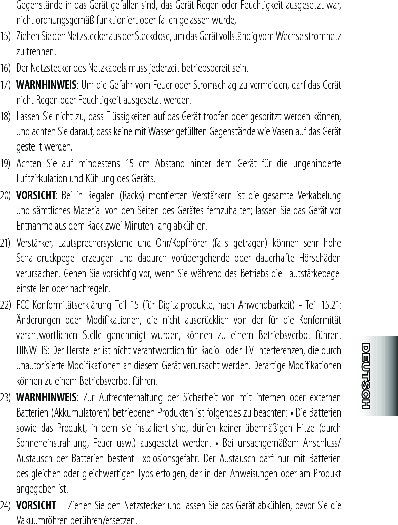 Gegenstände in das Gerät gefallen sind, das Gerät Regen oder Feuchtigkeit ausgesetzt war, nicht ordnungsgemäß funktioniert oder fallen gelassen wurde,15)  Ziehen Sie den Netzstecker aus der Steckdose, um das Gerät vollständig vom Wechselstromnetz zu trennen. 16)  Der Netzstecker des Netzkabels muss jederzeit betriebsbereit sein.17)  WARNHINWEIS: Um die Gefahr vom Feuer oder Stromschlag zu vermeiden, darf das Gerät nicht Regen oder Feuchtigkeit ausgesetzt werden.18)  Lassen Sie nicht zu, dass Flüssigkeiten auf das Gerät tropfen oder gespritzt werden können, und achten Sie darauf, dass keine mit Wasser gefüllten Gegenstände wie Vasen auf das Gerät gestellt werden.19)  Achten  Sie  auf  mindestens  15  cm  Abstand  hinter  dem  Gerät  für  die  ungehinderte Luftzirkulation und Kühlung des Geräts.20)  VORSICHT:  Bei  in  Regalen  (Racks)  montierten  Verstärkern  ist  die  gesamte  Verkabelung und sämtliches Material von den Seiten des Gerätes fernzuhalten; lassen Sie das Gerät vor Entnahme aus dem Rack zwei Minuten lang abkühlen.21)  Verstärker,  Lautsprechersysteme  und  Ohr/Kopfhörer  (falls  getragen)  können  sehr  hohe Schalldruckpegel  erzeugen  und  dadurch  vorübergehende  oder  dauerhafte  Hörschäden verursachen. Gehen Sie vorsichtig vor, wenn Sie während des Betriebs die Lautstärkepegel einstellen oder nachregeln.22)  FCC  Konformitätserklärung Teil  15 (für Digitalprodukte,  nach Anwendbarkeit)  - Teil 15.21: Änderungen  oder  Modifikationen,  die  nicht  ausdrücklich  von  der  für  die  Konformität verantwortlichen  Stelle  genehmigt  wurden,  können  zu  einem  Betriebsverbot  führen. HINWEIS: Der Hersteller ist nicht verantwortlich für Radio- oder TV-Interferenzen, die durch unautorisierte Modifikationen an diesem Gerät verursacht werden. Derartige Modifikationen können zu einem Betriebsverbot führen.23)  WARNHINWEIS:  Zur  Aufrechterhaltung  der  Sicherheit  von  mit  internen  oder  externen Batterien (Akkumulatoren) betriebenen Produkten ist folgendes zu beachten: • Die Batterien sowie  das  Produkt,  in  dem  sie  installiert  sind,  dürfen  keiner  übermäßigen  Hitze  (durch Sonneneinstrahlung,  Feuer  usw.)  ausgesetzt  werden.  •  Bei  unsachgemäßem  Anschluss/Austausch  der  Batterien  besteht  Explosionsgefahr.  Der  Austausch  darf  nur  mit  Batterien des gleichen oder gleichwertigen Typs erfolgen, der in den Anweisungen oder am Produkt angegeben ist.24)  VORSICHT – Ziehen Sie den Netzstecker und lassen Sie das Gerät abkühlen, bevor Sie die Vakuumröhren berühren/ersetzen.