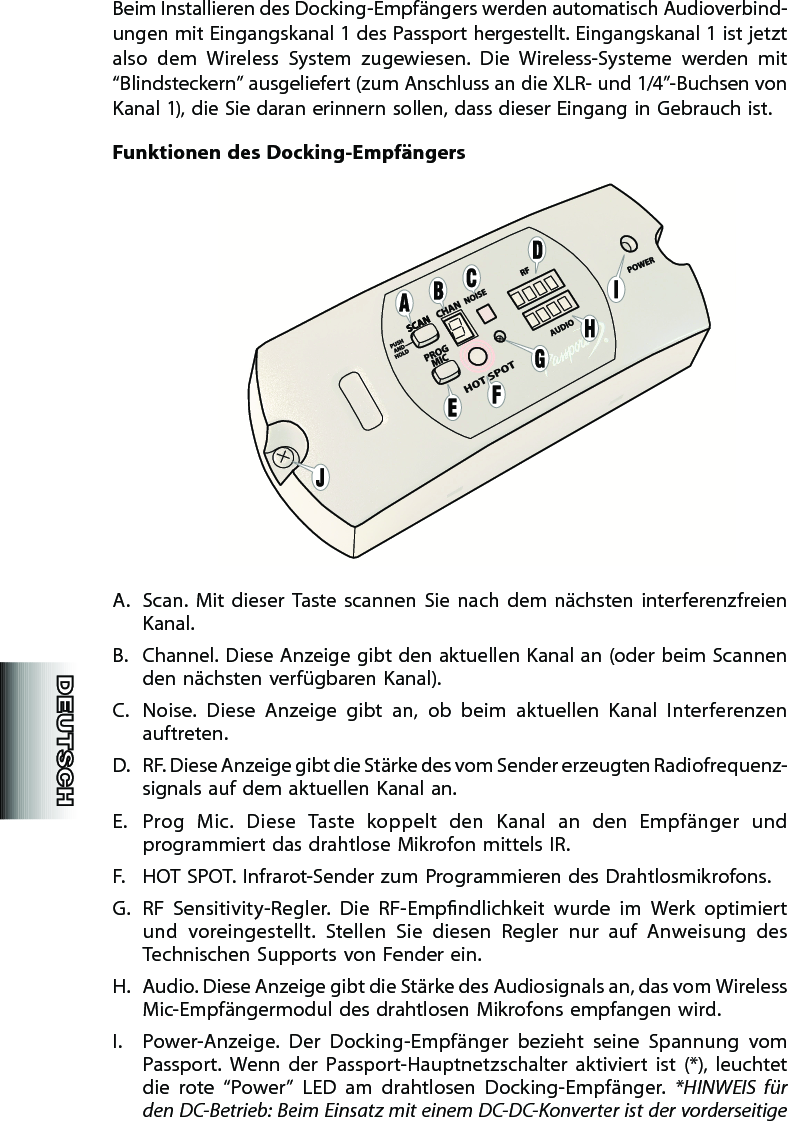 Beim Installieren des Docking-Empfängers werden automatisch Audiover bind-ungen mit Eingangskanal 1 des Passport hergestellt. Eingangskanal 1 ist jetzt also  dem  Wireless  System  zugewiesen.  Die  Wireless-Systeme  werden  mit “Blindsteckern” ausgeliefert (zum Anschluss an die XLR- und 1/4”-Buchsen von Kanal 1), die Sie daran erinnern sollen, dass dieser Eingang in Gebrauch ist.Funktionen  des  Docking-EmpfängersA.  Scan.  Mit  dieser  Taste  scannen  Sie  nach  dem  nächsten  interferenzfreien Kanal.B.  Channel. Diese Anzeige gibt den aktuellen Kanal an (oder beim Scannen den nächsten verfügbaren Kanal).C.  Noise.  Diese  Anzeige  gibt  an,  ob  beim  aktuellen  Kanal  Interferenzen auftreten.D.  RF. Diese Anzeige gibt die Stärke des vom Sender erzeugten Radiofrequenz-signals auf dem aktuellen Kanal an.E.  Prog  Mic.  Diese  Taste  koppelt  den  Kanal  an  den  Empfänger  und programmiert das drahtlose Mikrofon mittels IR.F.  HOT SPOT. Infrarot-Sender zum Programmieren des Drahtlosmikro fons.G.  RF  Sensitivity-Regler.  Die  RF-Empndlichkeit  wurde  im  Werk  optimiert und  voreingestellt.  Stellen  Sie  diesen  Regler  nur  auf  Anweisung  des Technischen Supports von Fender ein.H.  Audio. Diese Anzeige gibt die Stärke des Audiosignals an, das vom Wireless Mic-Empfängermodul des drahtlosen Mikrofons empfangen wird.I.  Power-Anzeige.  Der  Docking-Empfänger  bezieht  seine  Spannung  vom Passport.  Wenn  der  Passport-Hauptnetzschalter  aktiviert  ist  (*),  leuchtet die  rote  “Power”  LED  am  drahtlosen  Docking-Empfänger.  *HINWEIS  für den DC-Betrieb: Beim Einsatz mit einem DC-DC-Konverter ist der vorderseitige 