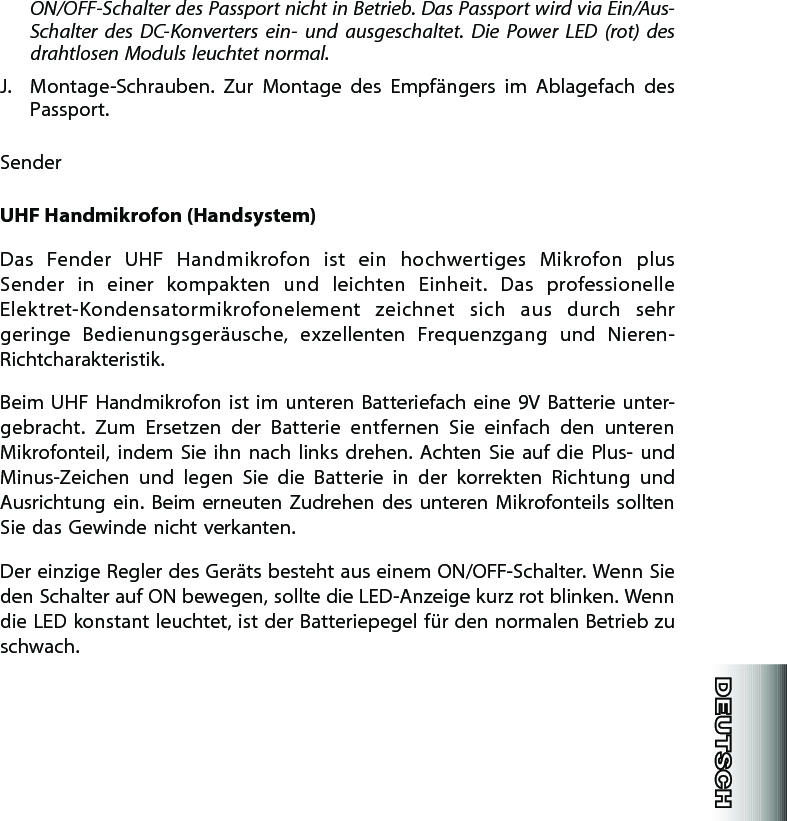 ON/OFF-Schalter des Passport nicht in Betrieb. Das Passport wird via Ein/Aus-Schalter  des  DC-Konverters  ein-  und  ausgeschaltet.  Die  Power  LED  (rot)  des drahtlosen Moduls leuchtet normal.J.  Montage-Schrauben.  Zur  Montage  des  Empfängers  im  Ablagefach  des Passport.SenderUHF Handmikrofon (Handsystem)Das  Fender  UHF  Handmikrofon  ist  ein  hochwertiges  Mikrofon  plus Sen der  in  einer  kompakten  und  leichten  Einheit.  Das  professionelle Elek tret-Kondensatormikrofonelement  zeichnet  sich  aus  durch  sehr geringe  Bedienungsgeräusche,  exzellenten  Frequenzgang  und  Nieren-Richtcharakteristik.Beim  UHF  Handmikrofon ist  im  unteren  Batteriefach  eine  9V Batterie  unter-gebracht.  Zum  Ersetzen  der  Batterie  entfernen  Sie  einfach  den  unteren Mikrofonteil,  indem  Sie  ihn  nach  links  drehen.  Achten Sie  auf  die  Plus- und Minus-Zeichen  und  legen  Sie  die  Batterie  in  der  korrekten  Richtung  und Ausrichtung  ein. Beim  erneuten Zudrehen des  unteren  Mikrofonteils sollten Sie das Gewinde nicht verkanten.Der einzige Regler des Geräts besteht aus einem ON/OFF-Schalter. Wenn Sie den Schalter auf ON bewegen, sollte die LED-Anzeige kurz rot blinken. Wenn die LED konstant leuchtet, ist der Batteriepegel für den normalen Betrieb zu schwach.