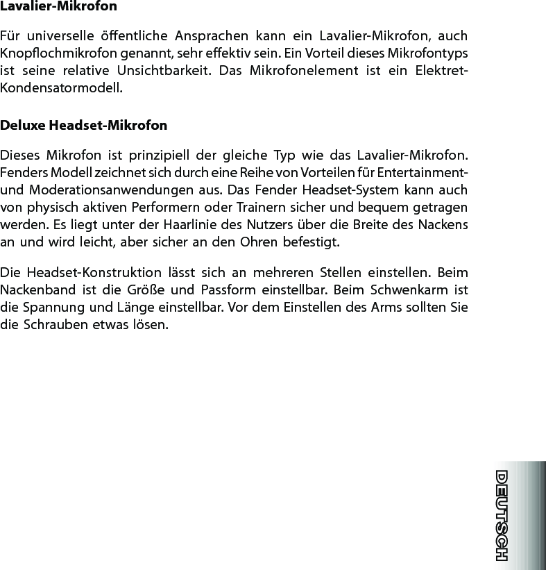 Lavalier-MikrofonFür  universelle  öentliche  Ansprachen  kann  ein  Lavalier-Mikrofon,  auch Knopochmikrofon genannt, sehr eektiv sein. Ein Vorteil dieses Mikrofontyps ist  seine  relative  Unsichtbarkeit.  Das  Mikrofonelement  ist  ein  Elektret-Kondensatormodell.Deluxe Headset-MikrofonDieses  Mikrofon  ist  prinzipiell  der  gleiche  Typ  wie  das  Lavalier-Mikrofon. Fenders Modell zeichnet sich durch eine Reihe von Vorteilen für Entertainment- und  Moderationsanwendungen aus.  Das  Fender  Headset-System kann  auch von physisch aktiven Performern oder Trainern sicher und bequem getragen werden. Es liegt unter der Haarlinie des Nutzers über die Breite des Nackens an und wird leicht, aber sicher an den Ohren befestigt.Die  Headset-Konstruktion  lässt  sich  an  mehreren  Stellen  einstellen.  Beim Nackenband  ist  die  Größe  und  Passform  einstellbar.  Beim  Schwenkarm  ist die Spannung und Länge einstellbar. Vor dem Einstellen des Arms sollten Sie die Schrauben etwas lösen.