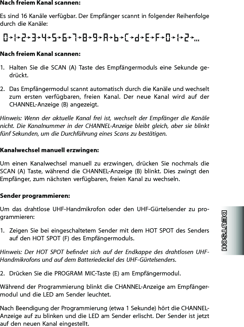 Nach freiem Kanal scannen:Es sind 16 Kanäle verfügbar. Der Empfänger scannt in folgender Reihenfolge durch die Kanäle:Nach freiem Kanal scannen:1.  Halten  Sie  die  SCAN  (A)  Taste  des  Empfängermoduls  eine  Sekunde  ge-drückt.2.  Das Empfängermodul scannt automatisch durch die Kanäle und wechselt zum  ersten  verfügbaren,  freien  Kanal.  Der  neue  Kanal  wird  auf  der CHANNEL-Anzeige (B) angezeigt.  Hinweis:  Wenn  der  aktuelle  Kanal  frei  ist,  wechselt  der  Empfänger  die  Kanäle nicht.  Die  Kanalnummer  in  der  CHANNEL-Anzeige  bleibt  gleich,  aber  sie  blinkt fünf Sekunden, um die Durchführung eines Scans zu bestätigen.  Kanalwechsel manuell erzwingen:Um  einen  Kanalwechsel  manuell  zu  erzwingen,  drücken  Sie  nochmals  die SCAN  (A)  Taste,  während  die  CHANNEL-Anzeige  (B)  blinkt.  Dies  zwingt  den Empfänger, zum nächsten verfügbaren, freien Kanal zu wechseln.   Sender programmieren:  Um  das  drahtlose  UHF-Handmikrofon  oder  den  UHF-Gürtelsender  zu  pro-gram mieren:1.  Zeigen Sie  bei  eingeschaltetem  Sender mit  dem  HOT  SPOT  des  Senders auf den HOT SPOT (F) des Empfängermoduls.Hinweis:  Der  HOT  SPOT  bendet  sich  auf  der  Endkappe  des  drahtlosen  UHF-Handmikrofons und auf dem Batteriedeckel des UHF-Gürtelsenders.   2.  Drücken Sie die PROGRAM MIC-Taste (E) am Empfängermodul. Während der Programmierung blinkt die  CHANNEL-Anzeige  am  Empfänger-modul und die LED am Sender leuchtet.Nach Beendigung der Programmierung (etwa 1 Sekunde) hört die CHANNEL-Anzeige auf zu blinken und  die LED am  Sender erlischt. Der Sender ist jetzt auf den neuen Kanal eingestellt.  