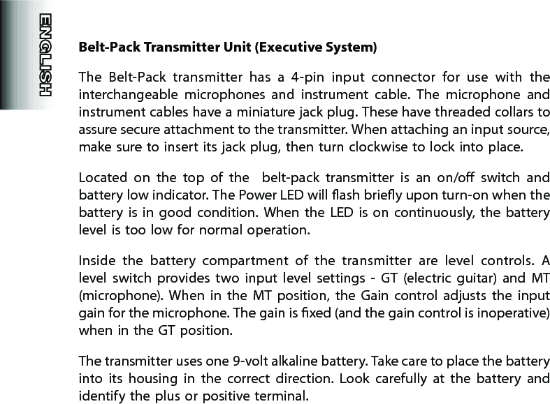 Belt-Pack Transmitter Unit (Executive System)The  Belt-Pack  transmitter  has  a  4-pin  input  connector  for  use  with  the interchangeable  microphones  and  instrument  cable.  The  microphone  and instrument cables have a miniature jack plug. These have threaded collars to assure secure attachment to the transmitter. When attaching an input source, make sure to insert its jack plug, then turn clockwise to lock into place.Located  on  the  top  of  the    belt-pack  transmitter  is  an  on/o  switch  and battery low indicator. The Power LED will ash briey upon turn-on when the battery  is  in  good  condition.  When  the  LED is  on  continuously,  the  battery level is too low for normal operation.Inside  the  battery  compartment  of  the  transmitter  are  level  controls.  A level  switch  provides  two  input  level  settings  -  GT  (electric  guitar)  and  MT (microphone).  When  in  the  MT  position,  the  Gain  control  adjusts  the  input gain for the microphone. The gain is xed (and the gain control is inoperative) when in the GT position.  The transmitter uses one 9-volt alkaline battery. Take care to place the battery into  its  housing  in  the  correct  direction.  Look  carefully  at  the  battery  and identify the plus or positive terminal.