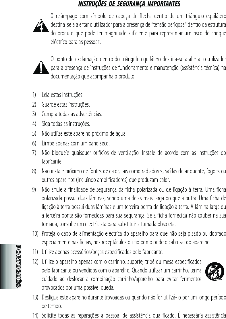 INSTRUÇÕES  DE  SEGURANÇA  IMPORTANTES O  relâmpago  com  símbolo  de  cabeça  de  flecha  dentro  de  um  triângulo  equilátero destina-se a alertar o utilizador para a presença de “tensão perigosa” dentro da estrutura do produto que pode  ter magnitude suficiente para representar um risco de  choque eléctrico para as pessoas.O ponto de exclamação dentro do triângulo equilátero destina-se a alertar o utilizador para a presença de instruções de funcionamento e manutenção (assistência técnica) na documentação que acompanha o produto.1)   Leia estas instruções.2)   Guarde estas instruções.3)   Cumpra todas as advertências.4)   Siga todas as instruções.5)   Não utilize este aparelho próximo de água.6)   Limpe apenas com um pano seco.7)   Não  bloqueie  quaisquer  orifícios  de  ventilação.  Instale  de  acordo  com  as  instruções  do fabricante.8)   Não instale próximo de fontes de calor, tais como radiadores, saídas de ar quente, fogões ou outros aparelhos (incluindo amplificadores) que produzam calor.9)   Não anule a finalidade de segurança da ficha polarizada ou de ligação à terra. Uma ficha polarizada possui duas lâminas, sendo uma delas mais larga do que a outra. Uma ficha de ligação à terra possui duas lâminas e um terceira ponta de ligação à terra. A lâmina larga ou a terceira ponta são fornecidas para sua segurança. Se a ficha fornecida não couber na sua tomada, consulte um electricista para substituir a tomada obsoleta.10)  Proteja o cabo de alimentação eléctrica do aparelho para que não seja pisado ou dobrado especialmente nas fichas, nos receptáculos ou no ponto onde o cabo sai do aparelho.11)   Utilize apenas acessórios/peças especificados pelo fabricante.12)  Utilize o aparelho apenas com o carrinho, suporte, tripé ou mesa especificados pelo fabricante ou vendidos com o aparelho. Quando utilizar um carrinho, tenha cuidado  ao  deslocar  a  combinação  carrinho/aparelho  para  evitar  ferimentos provocados por uma possível queda.13)  Desligue este aparelho durante trovoadas ou quando não for utilizá-lo por um longo período de tempo.14)  Solicite  todas  as  reparações  a  pessoal  de  assistência  qualificado.  É  necessária  assistência 