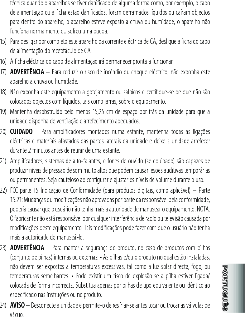 técnica quando o aparelhos se tiver danificado de alguma forma como, por exemplo, o cabo de alimentação ou a ficha estão danificados, foram derramados líquidos ou caíram objectos para dentro do aparelho, o aparelho esteve exposto a chuva ou humidade, o aparelho não funciona normalmente ou sofreu uma queda.15)  Para desligar por completo este aparelho da corrente eléctrica de CA, desligue a ficha do cabo de alimentação do receptáculo de CA.16)  A ficha eléctrica do cabo de alimentação irá permanecer pronta a funcionar.17)  ADVERTÊNCIA – Para reduzir o risco de incêndio ou choque eléctrico, não exponha este aparelho a chuva ou humidade.18)  Não exponha este equipamento a gotejamento ou salpicos e certifique-se de que não são colocados objectos com líquidos, tais como jarras, sobre o equipamento.19)  Mantenha desobstruído pelo menos 15,25 cm de espaço por trás da unidade para que a unidade disponha de ventilação e arrefecimento adequados.20)  CUIDADO  –  Para  amplificadores  montados  numa  estante,  mantenha  todas  as  ligações eléctricas e materiais afastados das partes laterais da unidade e deixe a unidade arrefecer durante 2 minutos antes de retirar de uma estante.21)  Amplificadores, sistemas de alto-falantes, e fones de ouvido (se equipado) são capazes de produzir níveis de pressão de som muito altos que podem causar lesões auditivas temporárias ou permanentes. Seja cauteloso ao configurar e ajustar os níveis de volume durante o uso.22)  FCC parte 15 Indicação de Conformidade (para produtos digitais, como aplicável) – Parte 15.21: Mudanças ou modificações não aprovadas por parte da responsável pela conformidade, poderia causar que o usuário não tenha mais a autoridade de manusear o equipamento. NOTA: O fabricante não está responsável por qualquer interferência de radio ou televisão causada por modificações deste equipamento. Tais modificações pode fazer com que o usuário não tenha mais a autoridade de manuseá-lo.23)  ADVERTÊNCIA – Para manter a segurança do produto, no caso de produtos com pilhas (conjunto de pilhas) internas ou externas: • As pilhas e/ou o produto no qual estão instaladas, não devem ser expostos a temperaturas excessivas, tal como a luz solar directa, fogo, ou temperaturas semelhantes.  • Pode existir um risco  de explosão se  a pilha estiver  ligada/colocada de forma incorrecta. Substitua apenas por pilhas de tipo equivalente ou idêntico ao especificado nas instruções ou no produto.24)  AVISO – Desconecte a unidade e permite-o de resfriar-se antes tocar ou trocar as válvulas de vácuo.