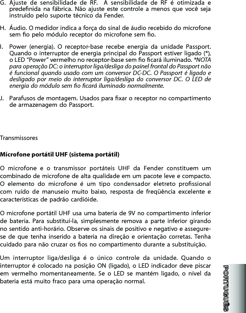 G.  Ajuste  de  sensibilidade  de  RF.    A  sensibilidade  de  RF  é  otimizada  e predenida  na  fábrica.  Não  ajuste  este  controle  a  menos  que  você  seja instruído pelo suporte técnico da Fender.H.  Áudio. O medidor indica a força do sinal de áudio recebido do microfone sem o pelo módulo receptor do microfone sem o. I.  Power  (energia).  O  receptor-base  recebe  energia  da  unidade  Passport. Quando o interruptor de  energia principal do Passport estiver ligado (*), o LED “Power” vermelho no receptor-base sem o cará iluminado. *NOTA  para operação DC: o interruptor liga/desliga do painel frontal do Passport não é  funcional  quando  usado  com  um  conversor DC-DC.  O  Passport  é  ligado  e desligado  por  meio  do  interruptor  liga/desliga  do  conversor  DC.  O  LED  de energia do módulo sem o cará iluminado normalmente.J.  Parafusos de montagem. Usados para xar o receptor no compartimento de armazenagem do Passport. TransmissoresMicrofone portátil UHF (sistema portátil)O  microfone  e  o  transmissor  portáteis  UHF  da  Fender  constituem  um combinado de microfone de alta qualidade em um pacote leve e compacto. O  elemento  do  microfone  é  um  tipo  condensador  eletreto  prossional com  ruído  de  manuseio  muito  baixo,  resposta  de  freqüência  excelente  e características de padrão cardióide. O microfone portátil UHF usa uma bateria de 9V no compartimento inferior de  bateria.  Para  substituí-la,  simplesmente  remova  a  parte  inferior  girando no sentido anti-horário. Observe os sinais de positivo e negativo e assegure-se  de  que  tenha  inserido  a  bateria  na  direção  e  orientação  corretas.  Tenha cuidado para não cruzar os os no compartimento durante a substituição. Um  interruptor  liga/desliga  é  o  único  controle  da  unidade.  Quando  o interruptor é  colocado  na  posição  ON  (ligado),  o  LED  indicador  deve piscar em  vermelho  momentaneamente.  Se  o  LED  se  mantém  ligado,  o  nível  da bateria está muito fraco para uma operação normal. 