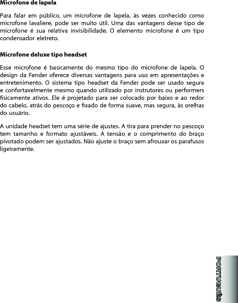 Microfone de lapelaPara  falar  em  público,  um  microfone  de  lapela,  às  vezes  conhecido  como microfone  lavaliere,  pode  ser  muito  útil.  Uma  das  vantagens  desse  tipo  de microfone  é  sua  relativa  invisibilidade.  O  elemento  microfone  é  um  tipo condensador eletreto. Microfone deluxe tipo headsetEsse  microfone  é  basicamente  do  mesmo  tipo  do  microfone  de  lapela.  O design  da  Fender  oferece  diversas  vantagens  para  uso  em  apresentações  e entretenimento.  O  sistema  tipo  headset  da  Fender  pode  ser  usado  segura e confortavelmente mesmo  quando utilizado  por instrutores ou  performers sicamente  ativos.  Ele  é  projetado  para  ser  colocado  por  baixo  e  ao  redor do cabelo, atrás do pescoço e xado de forma suave, mas segura, às orelhas do usuário. A unidade headset tem uma série de ajustes. A tira para prender no pescoço tem  tamanho  e  formato  ajustáveis.  A  tensão  e  o  comprimento  do  braço pivotado podem ser ajustados. Não ajuste o braço sem afrouxar os parafusos ligeiramente. 