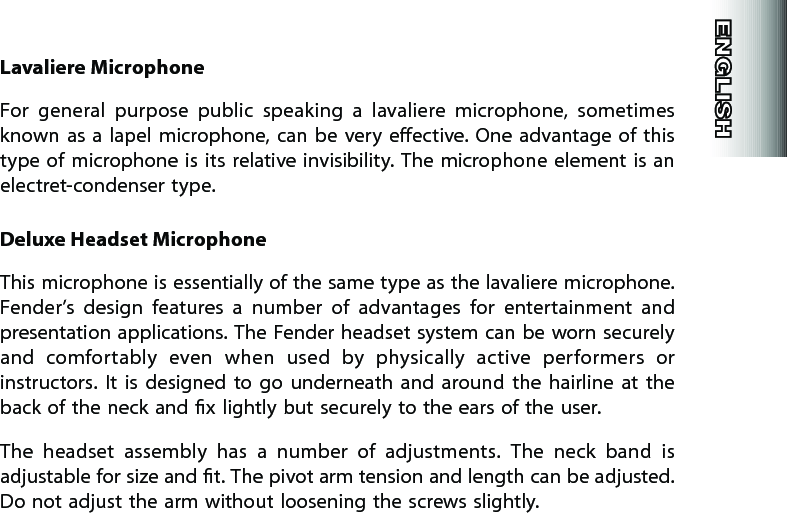 Lavaliere MicrophoneFor  general  purpose  public  speaking  a  lavaliere  microphone,  sometimes known  as  a lapel  microphone, can be  very  eective. One advantage  of  this type  of  microphone  is  its relative invisibility.  The microphone element  is  an electret-condenser type.Deluxe Headset MicrophoneThis microphone is essentially of the same type as the lavaliere microphone. Fender’s  design  features  a  number  of  advantages  for  entertainment  and presentation applications. The Fender headset system can be worn securely and  comfortably  even  when  used  by  physically  active  performers  or instructors.  It  is  designed  to  go  underneath  and  around  the  hairline  at  the back of the neck and x lightly but securely to the ears of the user.The  headset  assembly  has  a  number  of  adjustments.  The  neck  band  is adjustable for size and t. The pivot arm tension and length can be adjusted. Do not adjust the arm without loosening the screws slightly.