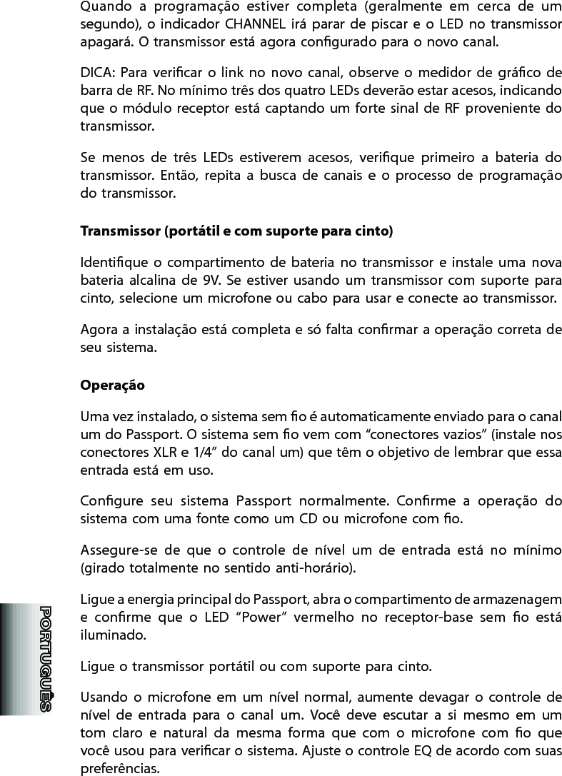 Quando  a  programação  estiver  completa  (geralmente  em  cerca  de  um segundo),  o  indicador  CHANNEL irá  parar  de  piscar  e  o  LED  no  transmissor apagará. O transmissor está agora congurado para o novo canal. DICA:  Para  vericar  o  link  no  novo  canal,  observe  o  medidor  de  gráco  de barra de RF. No mínimo três dos quatro LEDs deverão estar acesos, indicando que o  módulo receptor está  captando  um  forte sinal de RF  proveniente do transmissor.   Se  menos  de  três  LEDs  estiverem  acesos,  verique  primeiro  a  bateria  do transmissor.  Então,  repita  a  busca  de  canais  e  o  processo  de  programação do transmissor. Transmissor (portátil e com suporte para cinto)Identique  o  compartimento  de  bateria  no  transmissor  e  instale  uma  nova bateria  alcalina  de  9V.  Se  estiver  usando  um  transmissor  com  suporte  para cinto, selecione um microfone ou cabo para usar e conecte ao transmissor. Agora a instalação está completa e só falta conrmar a operação correta de seu sistema.OperaçãoUma vez instalado, o sistema sem o é automaticamente enviado para o canal um do Passport. O sistema sem o vem com “conectores vazios” (instale nos conectores XLR e 1/4” do canal um) que têm o objetivo de lembrar que essa entrada está em uso. Congure  seu  sistema  Passport  normalmente.  Conrme  a  operação  do sistema com uma fonte como um CD ou microfone com o. Assegure-se  de  que  o  controle  de  nível  um  de  entrada  está  no  mínimo (girado totalmente no sentido anti-horário).Ligue a energia principal do Passport, abra o compartimento de armazenagem e  conrme  que  o  LED  “Power”  vermelho  no  receptor-base  sem  o  está iluminado. Ligue o transmissor portátil ou com suporte para cinto. Usando  o  microfone  em  um  nível  normal,  aumente  devagar  o  controle  de nível  de  entrada  para  o  canal  um.  Você  deve  escutar  a  si  mesmo  em  um tom  claro  e  natural  da  mesma  forma  que  com  o  microfone  com  o  que você usou para vericar o sistema. Ajuste o controle EQ de acordo com suas preferências. 