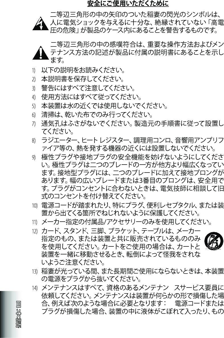 安全にご使用いただくために 二等辺三角形の中の矢印のついた稲妻の閃光のシンボルは、人に電気ショックを与えるに十分な、絶縁されていない「高電圧の危険」が製品のケース内にあることを警告するものです。二等辺三角形の中の感嘆符合は、重要な操作方法およびメンテナンス方法の記述が製品に付属の説明書にあることを示しま す。1)  以下の説明をお読 みください。2)   本 説 明 書 を 保 存してくだ さ い 。3)   警告にはすべて注意してください。4) 使用方法にはすべて従ってください。5) 本装置は水の近くでは使用しないでください。6)  清 掃 は 、乾 い た 布 で の み 行 っ て く だ さ い 。7)  通気孔はふさがないでください。製造元の手順書に従って設置してくだ さ い 。8)  ラジエーター、ヒートレジスター、調理用コンロ、音響用アンプリファイア等の、熱を発する機器の近くには設置しないでください。9)  極性プラグや接地プラグの安全機能を妨げないようにしてください。極性プラグは二つのブレードの一方が他方より幅広くなっています。接地型プラグには、二つのブレードに加えて接地プロングがあります。幅の広いブレードまたは3番目のプロングは、安全用です。プラグがコンセントに合わないときは、電気技師に相談して旧式のコンセントを付け替えてください。10)  電 源 コ ー ド が 踏 ま れ た り 、特 に プ ラ グ 、便 利 レ セ プ タ ク ル 、ま た は 装置 か ら 出 てくる 箇 所 で ね じ れ な い よう に 保 護してくだ さ い 。11)   メーカー指定の付属品/アクセサリーのみを使用してください。12)   カード、スタンド、三 脚 、ブラケット、テーブル は 、メーカー指定のもの、または装置と共に販売されているもののみを 使 用してくださ い。カ ートをご 使 用の 場 合 は 、カートと装置を一緒に移動させるとき、転倒によって怪我をされないようご 注 意ください。13)   稲妻が光っている間、また長期間ご使用にならないときは、本装置の 電 源 をプ ラ グ か ら 抜 いてくだ さ い 。14)   メンテナンスは すべて、資 格 のあるメンテナン  スサービス 要員に依頼してください。メンテナンスは装置が何らかの形で損傷した場合、例えば次のような場合に必要となります：　電源コードまたはプラグが 損傷した場 合、装置の中に液体がこぼれて入ったり、もの