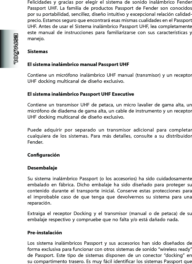 Felicidades  y  gracias  por  elegir  el  sistema  de  sonido  inalámbrico  Fender Passport  UHF.  La  familia  de  productos  Passport  de  Fender  son  conocidos por su portabilidad, sencillez, diseño intuitivo y excepcional relación calidad-precio. Estamos seguro que encontrará esas mismas cualidades en el Passport UHF. Antes de usar el Sistema inalámbrico Passport UHF, lea completamente este  manual  de  instrucciones  para  familiarizarse  con  sus  características  y manejo.SistemasEl sistema inalámbrico manual Passport UHFContiene  un  micrófono  inalámbrico  UHF  manual  (transmisor)  y  un  receptor UHF docking multicanal de diseño exclusivo.El sistema inalámbrico Passport UHF ExecutiveContiene  un  transmisor  UHF  de  petaca,  un  micro  lavalier  de  gama  alta,  un micrófono de diadema de gama alta, un cable de instrumento y un receptor UHF docking multicanal de diseño exclusivo.Puede  adquirir  por  separado  un  transmisor  adicional  para  completar cualquiera  de  los  sistemas.  Para  más  detalles,  consulte  a  su  distribuidor Fender. ConguraciónDesembalajeSu  sistema  inalámbrico  Passport  (o  los  accesorios)  ha  sido  cuidadosamente embalado  en  fábrica.  Dicho  embalaje  ha  sido  diseñado  para  proteger  su contenido  durante  el  transporte  inicial.  Conserve  estas  protecciones  para el  improbable  caso  de  que  tenga  que  devolvernos  su  sistema  para  una reparación.Extraiga  el  receptor  Docking  y  el  transmisor  (manual  o  de  petaca)  de  su embalaje respectivo y compruebe que no falta y/o está dañado nada.Pre-instalaciónLos  sistema  inalámbricos  Passport  y  sus  accesorios  han  sido  diseñados  de forma exclusiva para funcionar con otros sistemas de sonido “wireless ready” de  Passport.  Este  tipo  de  sistemas  disponen  de  un  conector  “docking”  en su compartimento trasero. Es  muy fácil identicar los sistemas Passport que 