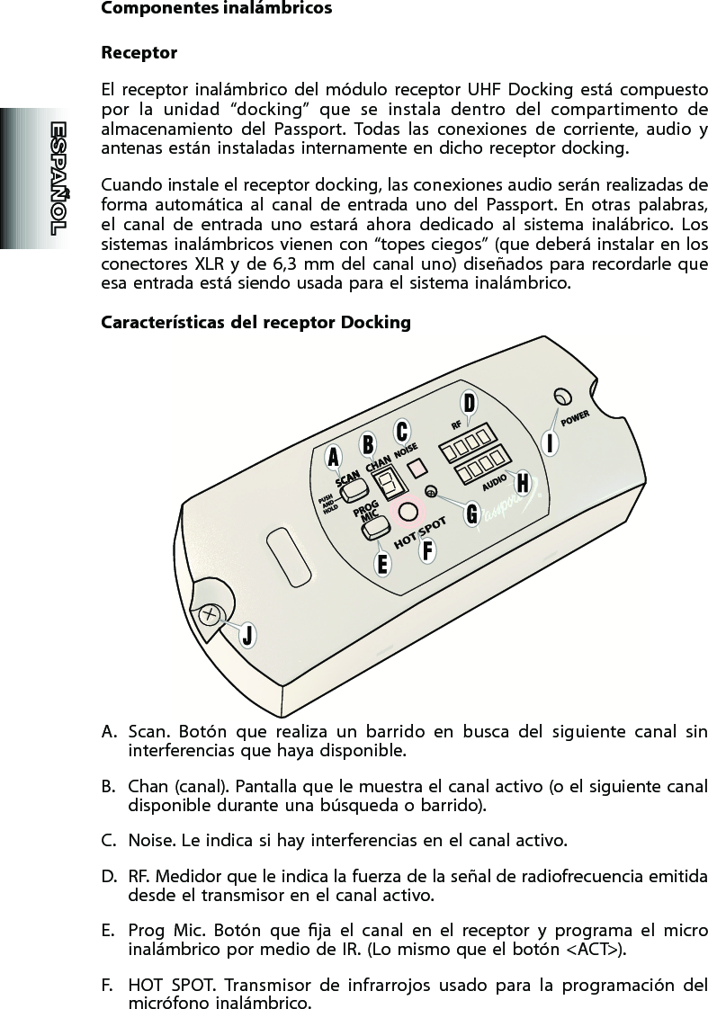 Componentes inalámbricosReceptorEl  receptor  inalámbrico  del  módulo  receptor  UHF  Docking  está  compuesto por  la  unidad  “docking”  que  se  instala  dentro  del  compartimento  de almacenamiento  del  Passport.  Todas  las  conexiones  de  corriente,  audio  y antenas están instaladas internamente en dicho receptor docking.Cuando instale el receptor docking, las conexiones audio serán realizadas de forma  automática  al  canal  de  entrada  uno  del  Passport.  En  otras  palabras, el  canal  de  entrada  uno  estará  ahora  dedicado  al  sistema  inalábrico.  Los sistemas inalámbricos vienen con “topes ciegos” (que deberá instalar en los conectores  XLR  y  de  6,3  mm  del  canal  uno)  diseñados  para  recordarle  que esa entrada está siendo usada para el sistema inalámbrico.Características  del  receptor  DockingA.  Scan.  Botón  que  realiza  un  barrido  en  busca  del  siguiente  canal  sin interferencias que haya disponible.B.  Chan (canal). Pantalla que le muestra el canal activo (o el siguiente canal disponible durante una búsqueda o barrido).C.  Noise. Le indica si hay interferencias en el canal activo.D.  RF. Medidor que le indica la fuerza de la señal de radiofrecuencia emitida desde el transmisor en el canal activo.E.  Prog  Mic.  Botón  que  ja  el  canal  en  el  receptor  y  programa  el  micro inalámbrico por medio de IR. (Lo mismo que el botón &lt;ACT&gt;).F.  HOT  SPOT.  Transmisor  de  infrarrojos  usado  para  la  programación  del micrófono inalámbrico.