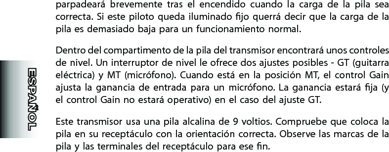 parpadeará  brevemente  tras  el  encendido  cuando  la  carga  de  la  pila  sea correcta. Si este  piloto queda  iluminado  jo  querrá decir que  la  carga de la pila es demasiado baja para un funcionamiento normal.Dentro del compartimento de la pila del transmisor encontrará unos controles de nivel. Un interruptor de nivel le ofrece dos ajustes posibles - GT (guitarra eléctrica)  y  MT  (micrófono).  Cuando  está  en  la  posición  MT,  el  control  Gain ajusta  la  ganancia de  entrada  para  un  micrófono. La  ganancia  estará  ja  (y el control Gain no estará operativo) en el caso del ajuste GT.Este transmisor usa una pila alcalina de 9 voltios. Compruebe que coloca la pila en su receptáculo con la  orientación  correcta. Observe las marcas de la pila y las terminales del receptáculo para ese n.