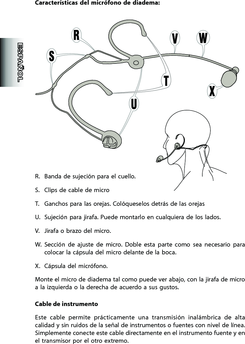 Características  del  micrófono  de diadema:R.  Banda de sujeción para el cuello. S.  Clips de cable de microT.  Ganchos para las orejas. Colóqueselos detrás de las orejasU.  Sujeción para jirafa. Puede montarlo en cualquiera de los lados.V.  Jirafa o brazo del micro. W.  Sección  de  ajuste  de  micro.  Doble  esta  parte  como  sea  necesario  para colocar la cápsula del micro delante de la boca.X.  Cápsula del micrófono.Monte el micro de diadema tal como puede ver abajo, con la jirafa de micro a la izquierda o la derecha de acuerdo a sus gustos.Cable de instrumentoEste  cable  permite  prácticamente  una  transmisión  inalámbrica  de  alta calidad y sin ruidos de la señal de instrumentos o fuentes con nivel de línea. Simplemente conecte este cable directamente en el instrumento fuente y en el transmisor por el otro extremo.