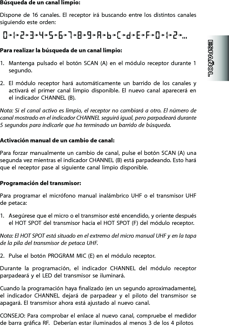 Búsqueda de un canal limpio:Dispone  de  16  canales.  El  receptor  irá  buscando  entre  los  distintos  canales siguiendo este orden:Para realizar la búsqueda de un canal limpio:1.  Mantenga  pulsado  el  botón  SCAN  (A)  en  el  módulo  receptor  durante  1 segundo.2.  El  módulo  receptor  hará  automáticamente  un  barrido  de  los  canales  y activará  el  primer  canal  limpio  disponible.  El  nuevo  canal  aparecerá  en el indicador CHANNEL (B).  Nota:  Si  el  canal  activo es limpio, el  receptor  no  cambiará  a  otro. El  número  de canal mostrado en el indicador CHANNEL seguirá igual, pero parpadeará durante 5 segundos para indicarle que ha terminado un barrido de búsqueda.  Activación manual de un cambio de canal:Para forzar manualmente  un  cambio  de canal, pulse el botón SCAN (A) una segunda vez mientras el indicador CHANNEL (B) está parpadeando. Esto hará que el receptor pase al siguiente canal limpio disponible.   Programación del transmisor:  Para  programar  el  micrófono  manual  inalámbrico  UHF  o  el  transmisor  UHF de petaca:1.  Asegúrese que el micro o el transmisor esté encendido, y oriente después el HOT SPOT del transmisor hacia el HOT SPOT (F) del módulo receptor.Nota: El HOT SPOT está situado en el extremo del micro manual UHF y en la tapa de la pila del transmisor de petaca UHF.   2.  Pulse el botón PROGRAM MIC (E) en el módulo receptor.   Durante  la  programación,  el  indicador  CHANNEL  del  módulo  receptor parpadeará y el LED del transmisor se iluminará.  Cuando la programación haya nalizado (en un segundo aproximadamente), el  indicador  CHANNEL  dejará  de  parpadear  y  el  piloto  del  transmisor  se apagará. El transmisor ahora está ajustado al nuevo canal.  CONSEJO:  Para  comprobar  el  enlace al  nuevo canal, compruebe el  medidor de barra gráca RF.  Deberían estar iluminados al menos 3 de los 4 pilotos 