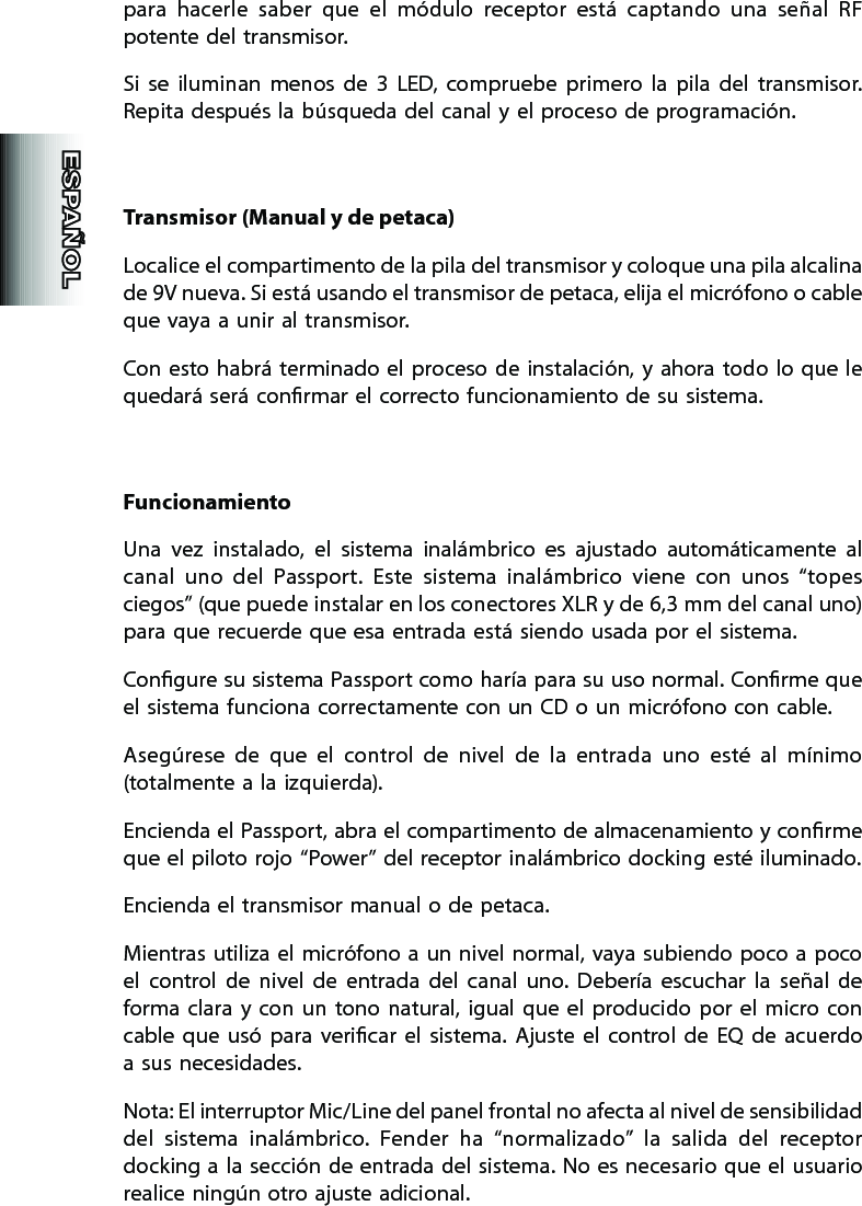 para  hacerle  saber  que  el  módulo  receptor  está  captando  una  señal  RF potente del transmisor.   Si  se  iluminan  menos  de  3  LED,  compruebe  primero  la  pila  del  transmisor. Repita después la búsqueda del canal y el proceso de programación.Transmisor (Manual y de petaca)Localice el compartimento de la pila del transmisor y coloque una pila alcalina de 9V nueva. Si está usando el transmisor de petaca, elija el micrófono o cable que vaya a unir al transmisor.Con esto habrá  terminado  el  proceso de  instalación, y  ahora todo lo que le quedará será conrmar el correcto funcionamiento de su sistema.FuncionamientoUna  vez  instalado,  el  sistema  inalámbrico  es  ajustado  automáticamente  al canal  uno  del  Passport.  Este  sistema  inalámbrico  viene  con  unos  “topes ciegos” (que puede instalar en los conectores XLR y de 6,3 mm del canal uno) para que recuerde que esa entrada está siendo usada por el sistema.Congure su sistema Passport como haría para su uso normal. Conrme que el sistema funciona correctamente con un CD o un micrófono con cable.Asegúrese  de  que  el  control  de  nivel  de  la  entrada  uno  esté  al  mínimo (totalmente a  la izquierda).Encienda el Passport, abra el compartimento de almacenamiento y conrme que el piloto rojo “Power” del receptor inalámbrico docking esté iluminado.Encienda el transmisor manual o de petaca.Mientras utiliza  el micrófono a un nivel normal, vaya subiendo poco a poco el  control  de  nivel  de  entrada  del  canal  uno.  Debería  escuchar  la  señal  de forma  clara  y  con un tono  natural,  igual  que  el producido  por  el  micro con cable  que  usó  para  vericar  el  sistema.  Ajuste  el  control  de  EQ  de  acuerdo a sus necesidades.Nota: El interruptor Mic/Line del panel frontal no afecta al nivel de sensibilidad del  sistema  inalámbrico.  Fender  ha  “normalizado”  la  salida  del  receptor docking a la sección de entrada del sistema. No es necesario que el usuario realice ningún otro ajuste adicional.