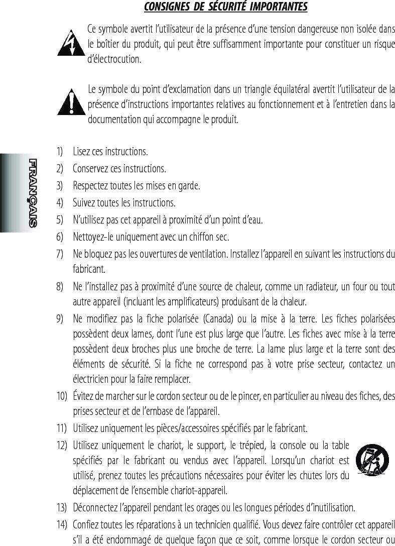 CONSIGNES  DE  SÉCURITÉ  IMPORTANTES Ce symbole avertit l’utilisateur de la présence d’une tension dangereuse non isolée dans le boîtier du produit, qui peut être suffisamment importante pour constituer un risque d’électrocution. Le symbole du point d’exclamation dans un triangle équilatéral avertit l’utilisateur de la présence d’instructions importantes relatives au fonctionnement et à l’entretien dans la documentation qui accompagne le produit.1)  Lisez ces instructions.2)   Conservez ces instructions.3)   Respectez toutes les mises en garde.4)   Suivez toutes les instructions.5)   N’utilisez pas cet appareil à proximité d’un point d’eau.6)   Nettoyez-le uniquement avec un chiffon sec.7)   Ne bloquez pas les ouvertures de ventilation. Installez l’appareil en suivant les instructions du fabricant.8)   Ne l’installez pas à proximité d’une source de chaleur, comme un radiateur, un four ou tout autre appareil (incluant les amplificateurs) produisant de la chaleur.9)   Ne  modifiez  pas  la  fiche  polarisée  (Canada)  ou  la  mise  à  la  terre.  Les  fiches  polarisées possèdent deux lames, dont l’une est plus large que l’autre. Les fiches avec mise à la terre possèdent deux broches plus une broche de terre. La lame plus large et la terre sont des éléments  de  sécurité.  Si  la  fiche  ne  correspond  pas  à  votre  prise  secteur,  contactez  un électricien pour la faire remplacer.10)  Évitez de marcher sur le cordon secteur ou de le pincer, en particulier au niveau des fiches, des prises secteur et de l’embase de l’appareil.11)   Utilisez uniquement les pièces/accessoires spécifiés par le fabricant.12)  Utilisez  uniquement  le chariot,  le support,  le trépied,  la  console  ou  la table spécifiés  par  le  fabricant  ou  vendus  avec  l’appareil.  Lorsqu’un  chariot  est utilisé, prenez toutes les précautions nécessaires pour éviter les chutes lors du déplacement de l’ensemble chariot-appareil.13)   Déconnectez l’appareil pendant les orages ou les longues périodes d’inutilisation.14)  Confiez toutes les réparations à un technicien qualifié. Vous devez faire contrôler cet appareil s’il a été endommagé de quelque façon que ce soit, comme lorsque le cordon secteur ou 