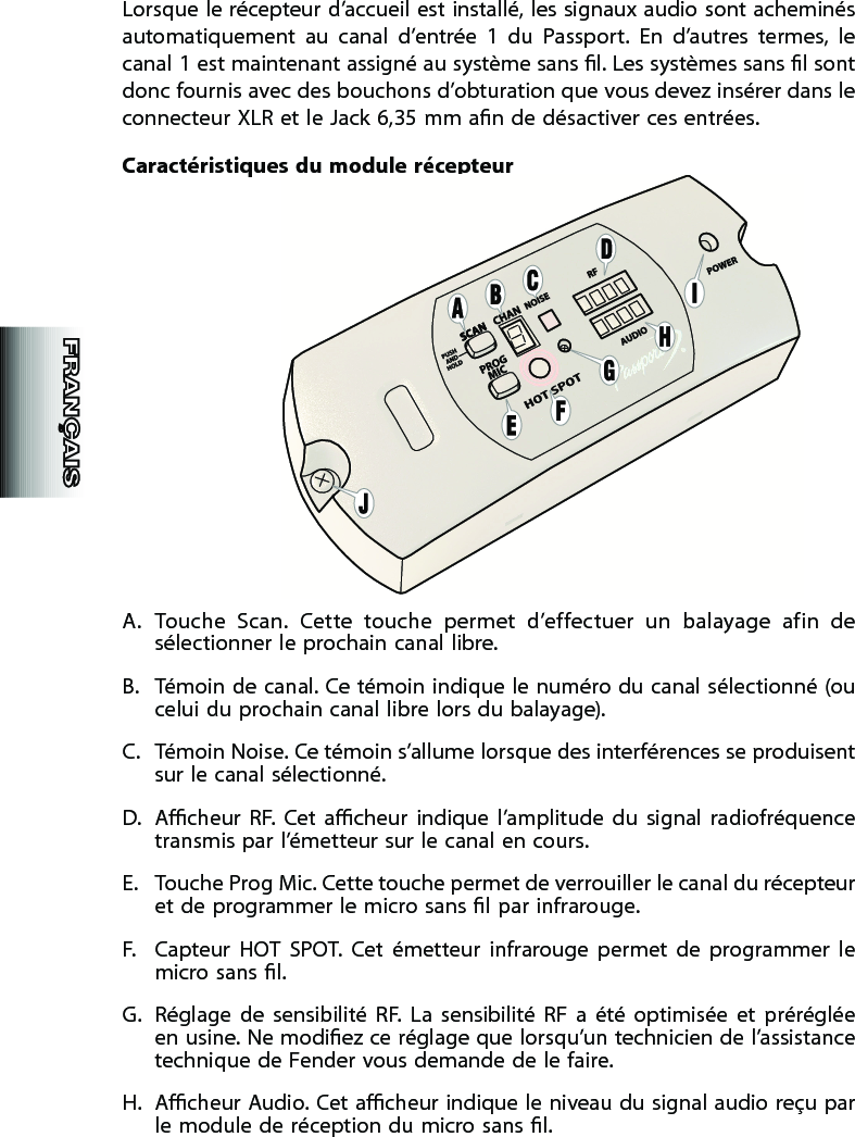 Lorsque le récepteur d’accueil est installé, les signaux audio sont acheminés automatiquement  au  canal  d’entrée  1  du  Passport.  En  d’autres  termes,  le canal 1 est maintenant assigné au système sans l. Les systèmes sans l sont donc fournis avec des bouchons d’obturation que vous devez insérer dans le connecteur XLR et le Jack 6,35 mm an de désactiver ces entrées.Caractéristiques du  module récepteurA.  Touche  Scan.  Cette  touche  permet  d’effectuer  un  balayage  afin  de sélectionner le prochain canal libre.B.  Témoin de canal. Ce témoin indique le numéro du canal sélectionné (ou celui du prochain canal libre lors du balayage).C.  Témoin Noise. Ce témoin s’allume lorsque des interférences se produisent sur le canal sélectionné.D.  Acheur  RF.  Cet  acheur  indique  l’amplitude  du  signal  radiofréquence transmis par l’émetteur sur le  canal en cours.E.  Touche Prog Mic. Cette touche permet de verrouiller le canal du récepteur et de programmer le micro sans l par infrarouge. F.  Capteur  HOT  SPOT.  Cet  émetteur  infrarouge  permet  de  programmer  le micro sans l.G.  Réglage  de  sensibilité  RF.  La  sensibilité  RF  a  été  optimisée  et  préréglée en usine. Ne modiez ce réglage que lorsqu’un technicien de l’assistance technique de Fender vous demande de le faire.H.  Acheur Audio. Cet acheur indique le  niveau du signal audio reçu par le module de réception du micro sans l.