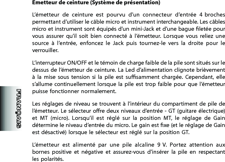 Emetteur de ceinture (Système de présentation)L’émetteur  de  ceinture  est  pourvu  d’un  connecteur  d’entrée  4  broches permettant d’utiliser le câble micro et instrument interchangeable. Les câbles micro et instrument sont équipés d’un mini-Jack et d’une bague letée pour vous  assurer  qu’il  soit  bien  connecté  à  l’émetteur.  Lorsque  vous  reliez  une source  à  l’entrée,  enfoncez  le  Jack  puis  tournez-le  vers  la  droite  pour  le verrouiller.L’interrupteur ON/OFF et le témoin de charge faible de la pile sont situés sur le dessus de l’émetteur de ceinture. La Led d’alimentation clignote brièvement à  la  mise  sous  tension  si  la  pile  est  susamment  chargée.  Cependant,  elle s’allume continuellement lorsque  la  pile  est  trop  faible  pour  que  l’émetteur puisse fonctionner normalement.Les réglages de niveau se trouvent à l’intérieur du compartiment de pile de l’émetteur. Le sélecteur ore deux niveaux d’entrée - GT (guitare électrique) et  MT  (micro).  Lorsqu’il  est  réglé  sur  la  position  MT,  le  réglage  de  Gain détermine le niveau d’entrée du micro. Le gain est xe (et le réglage de Gain est désactivé) lorsque le sélecteur est réglé sur la position GT.L’émetteur  est  alimenté  par  une  pile  alcaline  9 V.  Portez  attention  aux bornes  positive  et  négative  et  assurez-vous  d’insérer  la  pile  en  respectant les polarités.