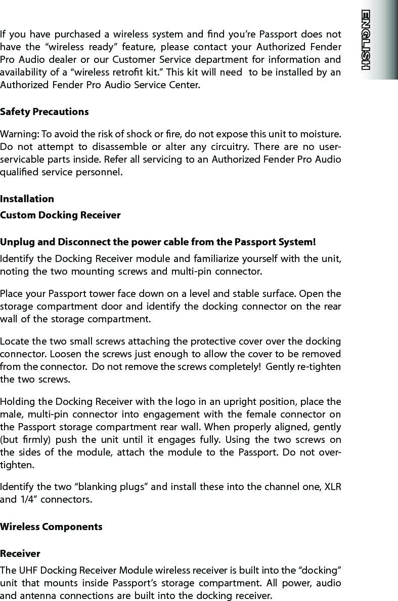 If  you  have  purchased  a  wireless  system  and  nd  you’re Passport  does  not have  the  “wireless  ready”  feature,  please  contact  your  Authorized  Fender Pro  Audio  dealer  or  our  Customer  Service  department  for  information  and availability of a “wireless retrot kit.” This kit will need  to be installed by an Authorized Fender Pro Audio Service Center.Safety PrecautionsWarning: To avoid the risk of shock or re, do not expose this unit to moisture. Do  not  attempt  to  disassemble  or  alter  any  circuitry.  There  are  no  user-servicable parts inside. Refer all servicing to an Authorized Fender Pro Audio qualied service personnel.InstallationCustom Docking ReceiverUnplug and Disconnect the power cable from the Passport System!Identify the Docking Receiver module and familiarize yourself with the unit, noting the two mounting screws and multi-pin connector.Place your Passport tower face down on a level and stable surface. Open the storage  compartment  door  and  identify  the  docking  connector on  the  rear wall of the storage compartment.Locate the two small screws attaching the protective cover over the docking connector. Loosen the screws just enough to allow the cover to be removed from the connector.  Do not remove the screws completely!  Gently re-tighten the two screws.Holding the Docking Receiver with the logo in an upright position, place the male,  multi-pin  connector  into  engagement  with  the  female  connector  on the Passport storage compartment rear wall. When properly aligned, gently (but  rmly)  push  the  unit  until  it  engages  fully.  Using  the  two  screws  on the  sides  of  the  module,  attach  the  module  to  the  Passport.  Do  not  over-tighten.Identify the two “blanking plugs” and install these into the channel one, XLR and 1/4” connectors.Wireless ComponentsReceiverThe UHF Docking Receiver Module wireless receiver is built into the “docking” unit  that  mounts  inside  Passport’s  storage  compartment.  All  power,  audio and antenna connections are built into the docking receiver.