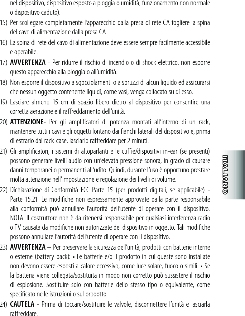 nel dispositivo, dispositivo esposto a pioggia o umidità, funzionamento non normale o dispositivo caduto).15)  Per scollegare completamente l’apparecchio dalla presa di rete CA togliere la spina del cavo di alimentazione dalla presa CA.16)  La spina di rete del cavo di alimentazione deve essere sempre facilmente accessibile e operabile.17)  AVVERTENZA - Per ridurre il rischio di incendio o di shock elettrico, non esporre questo apparecchio alla pioggia o all’umidità.18)  Non esporre il dispositivo a sgocciolamenti o a spruzzi di alcun liquido ed assicurarsi che nessun oggetto contenente liquidi, come vasi, venga collocato su di esso.19)  Lasciare  almeno  15  cm  di  spazio  libero  dietro  al  dispositivo  per  consentire  una corretta aerazione e il raffreddamento dell’unità. 20)  ATTENZIONE-  Per  gli  amplificatori  di  potenza  montati  all’interno  di  un  rack, mantenere tutti i cavi e gli oggetti lontano dai fianchi laterali del dispositivo e, prima di estrarlo dal rack-case, lasciarlo raffreddare per 2 minuti. 21)  Gli amplificatori, i sistemi di altoparlanti e le cuffie/dispositivi in-ear (se presenti) possono generare livelli audio con un’elevata pressione sonora, in grado di causare danni temporanei o permanenti all’udito. Quindi, durante l’uso è opportuno prestare molta attenzione nell’impostazione e regolazione dei livelli di volume. 22) Dichiarazione  di  Conformità  FCC  Parte  15  (per  prodotti  digitali,  se  applicabile)  -  Parte  15.21:  Le modifiche non  espressamente  approvate  dalla  parte  responsabile alla  conformità  può  annullare  l’autorità  dell’utente  di  operare  con  il  dispositivo. NOTA: Il costruttore non è da ritenersi responsabile per qualsiasi interferenza radio o TV causata da modifiche non autorizzate del dispositivo in oggetto. Tali modifiche possono annullare l’autorità dell’utente di operare con il dispositivo.23)  AVVERTENZA – Per preservare la sicurezza dell’unità, prodotti con batterie interne o esterne (battery-pack): • Le batterie e/o il prodotto in cui queste sono installate non devono essere esposti a calore eccessivo, come luce solare, fuoco o simili. • Se la batteria viene collegata/sostituita in modo non corretto può sussistere il rischio di  esplosione.  Sostituire  solo  con  batterie  dello  stesso  tipo  o  equivalente,  come specificato nelle istruzioni o sul prodotto.24)  CAUTELA  - Prima di toccare/sostituire le valvole,  disconnettere l’unità e lasciarla raffreddare.