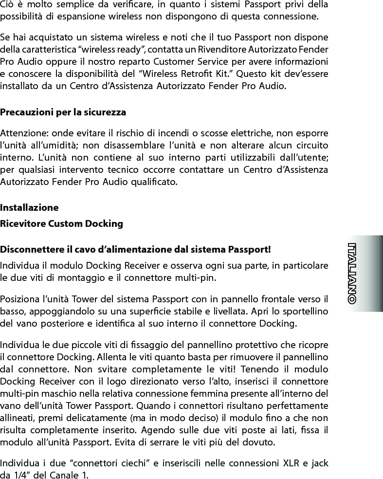 Ciò  è  molto  semplice  da  vericare,  in  quanto  i  sistemi  Passport  privi  della possibilità di espansione wireless non dispongono di questa connessione.Se hai acquistato un sistema wireless e noti che il tuo Passport non dispone della caratteristica “wireless ready”, contatta un Rivenditore Autorizzato Fender Pro Audio oppure il nostro reparto Customer Service per avere informazioni  e  conoscere la  disponibilità  del  “Wireless  Retrot  Kit.”  Questo  kit  dev’essere installato da un Centro d’Assistenza Autorizzato Fender Pro Audio.Precauzioni per la sicurezzaAttenzione: onde evitare il rischio di incendi o scosse elettriche, non esporre l’unità  all’umidità;  non  disassemblare  l’unità  e  non  alterare  alcun  circuito interno.  L’unità  non  contiene  al  suo  interno  parti  utilizzabili  dall’utente; per  qualsiasi  intervento  tecnico  occorre  contattare  un  Centro  d’Assistenza Autorizzato Fender Pro Audio qualicato.InstallazioneRicevitore Custom DockingDisconnettere il cavo d’alimentazione dal sistema Passport!Individua il modulo Docking Receiver e osserva ogni sua parte, in particolare le due viti di montaggio e il connettore multi-pin.Posiziona l’unità Tower del sistema Passport con in pannello frontale verso il basso, appoggiandolo su una supercie stabile e livellata. Apri lo sportellino del vano posteriore e identica al suo interno il connettore Docking.Individua le due piccole viti di ssaggio del pannellino protettivo che ricopre il connettore Docking. Allenta le viti quanto basta per rimuovere il pannellino dal  connettore.  Non  svitare  completamente  le  viti!  Tenendo  il  modulo Docking  Receiver  con  il  logo  direzionato  verso  l’alto,  inserisci  il  connettore multi-pin maschio nella relativa connessione femmina presente all’interno del vano dell’unità Tower Passport. Quando i connettori risultano perfettamente allineati, premi delicatamente (ma in modo deciso) il modulo no a che non risulta  completamente  inserito.  Agendo  sulle  due  viti  poste  ai  lati,  ssa  il modulo all’unità Passport. Evita di serrare le viti più del dovuto.Individua  i  due  “connettori  ciechi”  e  inseriscili  nelle  connessioni  XLR  e  jack da 1/4” del Canale 1.