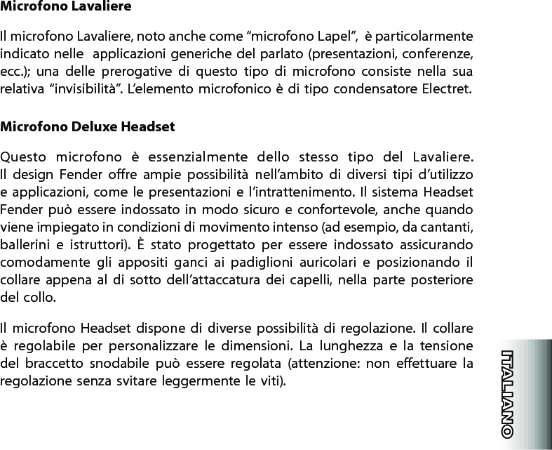 Microfono LavaliereIl microfono Lavaliere, noto anche come “microfono Lapel”,  è particolarmente indicato nelle  applicazioni generiche del parlato (presentazioni, conferenze, ecc.);  una  delle  prerogative  di  questo  tipo  di  microfono  consiste  nella  sua relativa “invisibilità”. L’elemento microfonico è di tipo condensatore Electret.Microfono Deluxe HeadsetQuesto  microfono  è  essenzialmente  dello  stesso  tipo  del  Lavaliere.  Il  design  Fender  ore  ampie  possibilità  nell’ambito  di  diversi  tipi  d’utilizzo e applicazioni,  come le presentazioni  e l’intrattenimento. Il sistema Headset Fender  può  essere  indossato in  modo  sicuro  e  confortevole, anche  quando viene impiegato in condizioni di movimento intenso (ad esempio, da cantanti, ballerini  e  istruttori).  È  stato  progettato  per  essere  indossato  assicurando comodamente  gli  appositi  ganci  ai  padiglioni  auricolari  e  posizionando  il collare appena  al  di  sotto  dell’attaccatura dei  capelli,  nella  parte  posteriore del collo.Il  microfono  Headset  dispone  di  diverse  possibilità  di  regolazione.  Il  collare è  regolabile  per  personalizzare  le  dimensioni.  La  lunghezza  e  la  tensione del  braccetto  snodabile  può  essere  regolata  (attenzione:  non  eettuare  la regolazione senza svitare leggermente le viti).