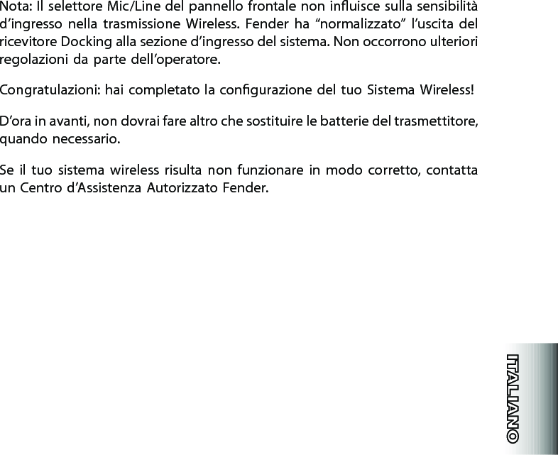 Nota: Il selettore Mic/Line del pannello frontale non inuisce sulla sensibilità d’ingresso  nella  trasmissione  Wireless.  Fender  ha  “normalizzato”  l’uscita  del ricevitore Docking alla sezione d’ingresso del sistema. Non occorrono ulteriori regolazioni da parte dell’operatore.Congratulazioni: hai completato la congurazione del tuo Sistema Wireless!D’ora in avanti, non dovrai fare altro che sostituire le batterie del trasmettitore, quando necessario.Se  il  tuo  sistema  wireless  risulta non  funzionare  in  modo  corretto,  contatta un Centro d’Assistenza Autorizzato Fender.