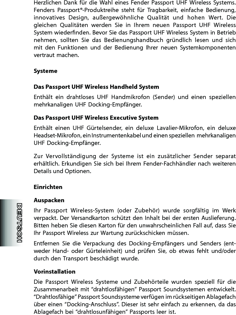 Herzlichen  Dank  für  die  Wahl  eines  Fender  Passport  UHF  Wireless  Systems. Fenders  Passport®-Produktreihe  steht  für  Tragbarkeit,  einfache  Bedienung, innovatives  Design,  außergewöhnliche  Qualität  und  hohen  Wert.  Die gleichen  Qualitäten  werden  Sie  in  Ihrem  neuen  Passport  UHF  Wireless System wiedernden. Bevor Sie das Passport UHF Wireless System in Betrieb nehmen,  sollten  Sie  das  Bedienungshandbuch  gründlich  lesen  und  sich mit  den  Funk tionen  und  der  Bedienung  Ihrer  neuen  Systemkomponenten vertraut machen.SystemeDas Passport UHF Wireless Handheld SystemEnthält  ein  drahtloses  UHF  Handmikrofon  (Sender)  und  einen  speziellen mehrkanaligen UHF Docking-Empfänger.Das Passport UHF Wireless Executive SystemEnthält  einen  UHF  Gürtelsender,  ein  deluxe  Lavalier-Mikrofon,  ein  deluxe Headset-Mikrofon, ein Instrumentenkabel und einen speziellen  mehrkanaligen UHF Docking-Empfänger.Zur  Vervollständigung  der  Systeme  ist  ein  zusätzlicher  Sender  separat erhältlich. Erkundigen Sie sich bei Ihrem Fender-Fachhändler nach weiteren Details und Optionen. EinrichtenAuspackenIhr  Passport  Wireless-System  (oder  Zubehör)  wurde  sorgfältig  im  Werk verpackt. Der  Versandkarton schützt den Inhalt bei  der  ersten Auslieferung. Bitten heben Sie diesen Karton für den unwahrscheinlichen Fall auf, dass Sie Ihr Passport Wireless zur Wartung zurückschicken müssen.Entfernen  Sie  die  Verpackung  des  Docking-Empfängers  und  Senders  (ent-weder  Hand-  oder  Gürteleinheit)  und  prüfen  Sie,  ob  etwas  fehlt  und/oder durch den Transport beschädigt wurde.VorinstallationDie  Passport  Wireless  Systeme  und  Zubehörteile  wurden  speziell  für  die Zusam men arbeit mit  “drahtlosfähigen” Passport Soundsystemen entwickelt. “Drahtlosfähige” Passport Soundsysteme verfügen im rückseitigen Ablagefach über einen “Docking-Anschluss”. Dieser ist sehr einfach zu erkennen, da das Ablagefach bei “drahtlosunfähigen” Passports leer ist.