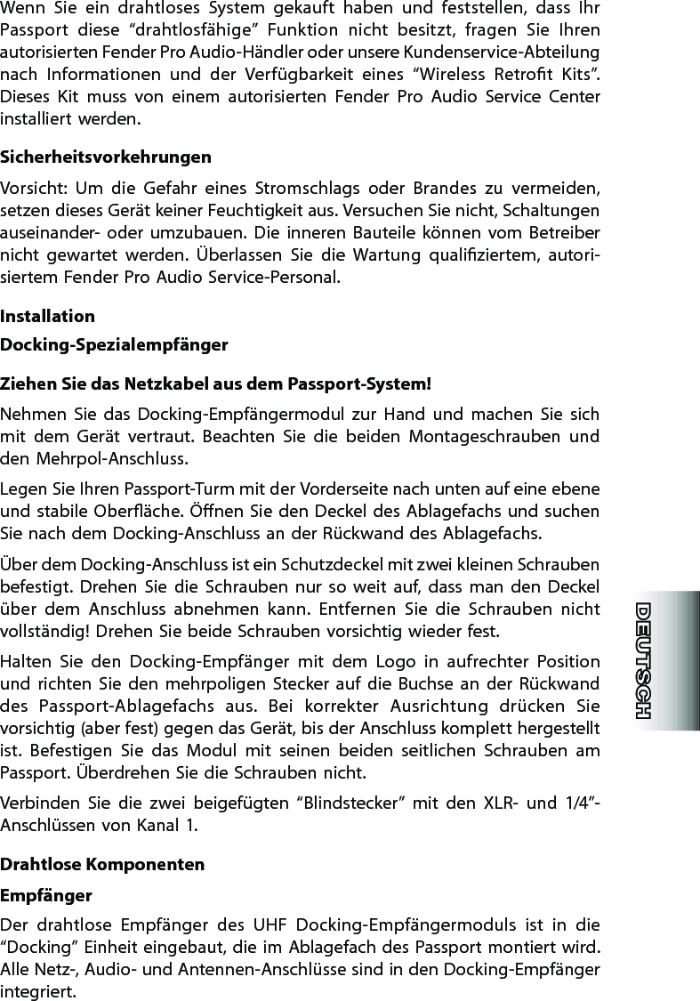 Wenn  Sie  ein  drahtloses  System  gekauft  haben  und  feststellen,  dass  Ihr Passport  diese  “drahtlosfähige”  Funktion  nicht  besitzt,  fragen  Sie  Ihren autorisierten Fender Pro Audio-Händler oder unsere Kundenservice-Abteilung nach  Informationen  und  der  Verfügbarkeit  eines  “Wireless  Retrot  Kits”. Dieses  Kit  muss  von  einem  autorisierten  Fender  Pro  Audio  Service  Center installiert werden.SicherheitsvorkehrungenVorsicht:  Um  die  Gefahr  eines  Stromschlags  oder  Brandes  zu  vermeiden, setzen dieses Gerät keiner Feuchtigkeit aus. Versuchen Sie nicht, Schaltungen auseinander-  oder  umzubauen.  Die  inneren  Bauteile  können  vom  Betreiber nicht  gewartet  werden.  Überlassen  Sie  die  Wartung  qualiziertem,  auto ri-siertem Fender Pro Audio Service-Personal.InstallationDocking-SpezialempfängerZiehen Sie das Netzkabel aus dem Passport-System!Nehmen  Sie  das  Docking-Empfängermodul  zur  Hand  und  machen  Sie  sich mit  dem  Gerät  vertraut.  Beachten  Sie  die  beiden  Montageschrauben  und den Mehrpol-Anschluss.Legen Sie Ihren Passport-Turm mit der Vorderseite nach unten auf eine ebene und stabile Oberäche. Önen Sie den Deckel des Ablagefachs und suchen Sie nach dem Docking-Anschluss an der Rückwand des Ablagefachs.Über dem Docking-Anschluss ist ein Schutzdeckel mit zwei kleinen Schrauben befestigt.  Drehen  Sie  die  Schrauben  nur  so  weit  auf,  dass  man  den  Deckel über  dem  Anschluss  abnehmen  kann.  Entfernen  Sie  die  Schrauben  nicht vollständig! Drehen Sie beide Schrauben vorsichtig wieder fest.Halten  Sie  den  Docking-Empfänger  mit  dem  Logo  in  aufrechter  Position und  richten  Sie  den  mehrpoligen  Stecker  auf  die  Buchse  an  der  Rückwand des  Passport-Ablagefachs  aus.  Bei  korrekter  Ausrichtung  drücken  Sie vorsichtig (aber fest) gegen das Gerät, bis der Anschluss komplett hergestellt ist.  Befestigen  Sie  das  Modul  mit  seinen  beiden  seitlichen  Schrauben  am Passport. Überdrehen Sie die Schrauben nicht.Verbinden  Sie  die  zwei  beigefügten  “Blindstecker”  mit  den  XLR-  und  1/4”-Anschlüssen von Kanal 1.Drahtlose KomponentenEmpfängerDer  drahtlose  Empfänger  des  UHF  Docking-Empfängermoduls  ist  in  die  “Docking” Einheit eingebaut, die im Ablagefach des Passport montiert wird. Alle Netz-, Audio- und Antennen-Anschlüsse sind in den Docking-Empfänger integriert.