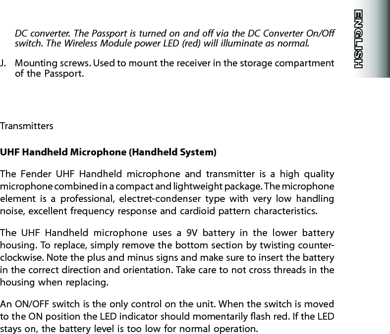 DC converter. The  Passport is turned on and o via the DC Converter On/O switch. The Wireless Module power LED (red) will illuminate as normal.J.  Mounting screws. Used to mount the receiver in the storage compartment of the Passport.TransmittersUHF Handheld Microphone (Handheld System)The  Fender  UHF  Handheld  microphone  and  transmitter  is  a  high  quality microphone combined in a compact and lightweight package. The microphone element  is  a  professional,  electret-condenser  type  with  very  low  handling noise, excellent frequency response and cardioid pattern characteristics.The  UHF  Handheld  microphone  uses  a  9V  battery  in  the  lower  battery housing. To replace, simply remove the bottom section by twisting counter-clockwise. Note the plus and minus signs and make sure to insert the battery in the correct direction and orientation. Take care to not cross threads in the housing when replacing.An ON/OFF switch is the only control on the unit. When the switch is moved to the ON position the LED indicator should momentarily ash red. If the LED stays on, the battery level is too low for normal operation.