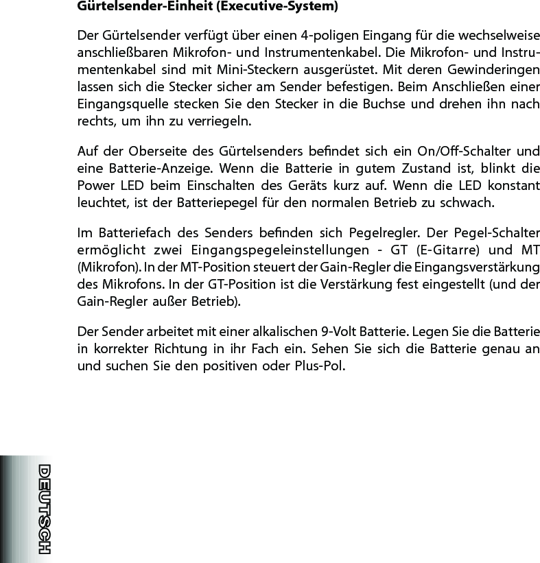 Gürtelsender-Einheit (Executive-System)Der Gürtelsender verfügt über einen 4-poligen Eingang für die wechselweise anschließbaren Mikrofon- und Instrumentenkabel. Die Mikrofon- und Instru-men ten kabel  sind  mit  Mini-Steckern  ausgerüstet.  Mit  deren  Gewinderingen lassen sich die Stecker sicher am Sender befestigen. Beim Anschließen einer Eingangsquelle stecken Sie  den  Stecker  in  die  Buchse und  drehen  ihn nach rechts, um ihn zu verriegeln.Auf  der  Oberseite  des  Gürtelsenders  bendet  sich  ein  On/O-Schalter  und eine  Batterie-Anzeige.  Wenn  die  Batterie  in  gutem  Zustand  ist,  blinkt  die Power  LED  beim  Einschalten  des  Geräts  kurz  auf.  Wenn  die  LED  konstant leuchtet, ist der Batteriepegel für den normalen Betrieb zu schwach.Im  Batteriefach  des  Senders  benden  sich  Pegelregler.  Der  Pegel-Schalter ermög licht  zwei  Eingangspegeleinstellungen  -  GT  (E-Gitarre)  und  MT (Mikrofon). In der MT-Position steuert der Gain-Regler die Eingangsverstärkung des Mikrofons. In der GT-Position ist die Verstärkung fest eingestellt (und der Gain-Regler außer Betrieb).Der Sender arbeitet mit einer alkalischen 9-Volt Batterie. Legen Sie die Batterie in  korrekter  Richtung  in  ihr  Fach  ein.  Sehen  Sie  sich  die  Batterie  genau  an und suchen Sie den positiven oder Plus-Pol.