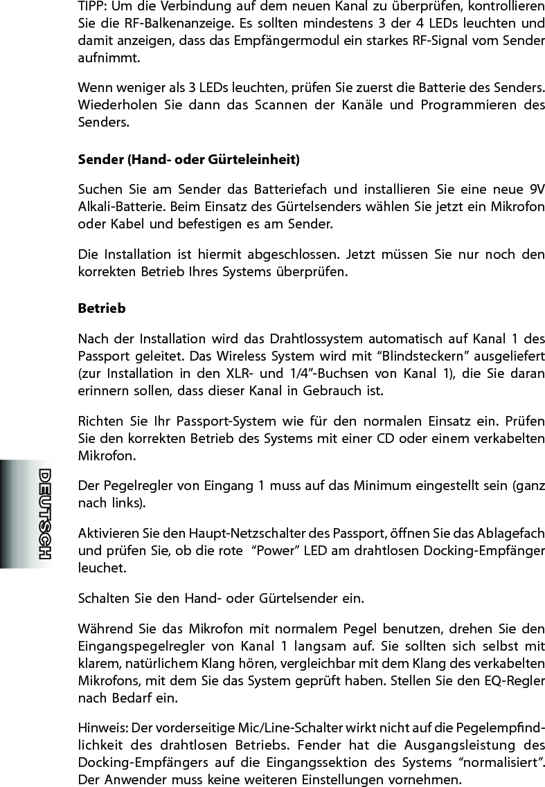 TIPP: Um die Verbindung auf dem neuen Kanal zu überprüfen, kontrollieren Sie  die  RF-Balkenanzeige.  Es  sollten  mindestens  3  der  4  LEDs  leuchten  und damit anzeigen, dass das Empfängermodul ein starkes RF-Signal vom Sender aufnimmt.   Wenn weniger als 3 LEDs leuchten, prüfen Sie zuerst die Batterie des Senders. Wiederholen  Sie  dann  das  Scannen  der  Kanäle  und  Programmieren  des Senders.Sender (Hand- oder Gürteleinheit)Suchen  Sie  am  Sender  das  Batteriefach  und  installieren  Sie  eine  neue  9V Alkali-Batterie. Beim Einsatz des Gürtelsenders wählen Sie jetzt ein Mikrofon oder Kabel und befestigen es am Sender.Die  Installation  ist  hiermit  abgeschlossen.  Jetzt  müssen  Sie  nur  noch  den korrekten Betrieb Ihres Systems überprüfen.BetriebNach  der  Installation  wird  das  Drahtlossystem  automatisch  auf  Kanal  1  des Passport  geleitet.  Das  Wireless  System  wird  mit  “Blindsteckern”  ausgeliefert (zur  Installation  in  den  XLR-  und  1/4”-Buchsen  von  Kanal  1),  die  Sie  daran erinnern sollen, dass dieser Kanal in Gebrauch ist.Richten  Sie  Ihr  Passport-System  wie  für  den  normalen  Einsatz  ein.  Prüfen Sie den korrekten Betrieb des Systems mit einer CD oder einem verkabelten Mikrofon.Der Pegelregler von Eingang 1 muss auf das Minimum eingestellt sein (ganz nach links).Aktivieren Sie den Haupt-Netzschalter des Passport, önen Sie das Ablagefach und prüfen Sie, ob die rote  “Power” LED am drahtlosen Docking-Empfänger leuchet.Schalten Sie den Hand- oder Gürtelsender ein.Während  Sie  das  Mikrofon  mit  normalem  Pegel  benutzen,  drehen  Sie  den Eingangspegelregler  von  Kanal  1  langsam  auf.  Sie  sollten  sich  selbst  mit klarem, natürlichem Klang hören, vergleichbar mit dem Klang des verkabelten Mikrofons, mit dem Sie das System geprüft haben. Stellen Sie den EQ-Regler nach Bedarf ein.Hinweis: Der vorderseitige Mic/Line-Schalter wirkt nicht auf die Pegelempnd-lichkeit  des  drahtlosen  Betriebs.  Fender  hat  die  Ausgangsleistung  des Docking-Empfängers  auf  die  Eingangssektion  des  Systems  “normalisiert”. Der Anwender muss keine weiteren Einstellungen vornehmen.