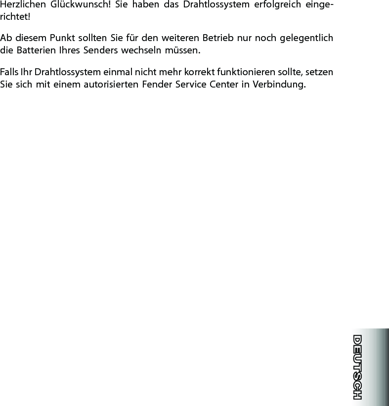 Herzlichen  Glückwunsch!  Sie  haben  das  Drahtlossystem  erfolgreich  einge-richtet!Ab diesem Punkt sollten Sie für den weiteren Betrieb nur noch gelegentlich die Batterien Ihres Senders wechseln müssen.Falls Ihr Drahtlossystem einmal nicht mehr korrekt funktionieren sollte, setzen Sie sich mit einem autorisierten Fender Service Center in Verbindung.