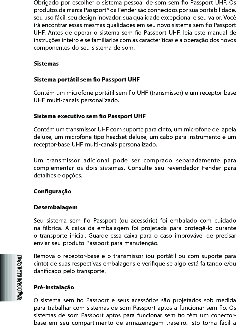 Obrigado  por  escolher  o  sistema  pessoal  de  som  sem  o  Passport  UHF.  Os produtos da marca Passport® da Fender são conhecidos por sua portabilidade, seu uso fácil, seu design inovador, sua qualidade excepcional e seu valor. Você irá encontrar essas mesmas qualidades em seu novo sistema sem o Passport UHF.  Antes  de  operar  o  sistema  sem  o  Passport  UHF,  leia  este  manual  de instruções inteiro e se familiarize com as caracteríticas e a operação dos novos componentes do seu sistema de som. SistemasSistema portátil sem o Passport UHFContém um microfone portátil sem o UHF (transmissor) e um receptor-base UHF multi-canais personalizado. Sistema executivo sem o Passport UHFContém um transmissor UHF com suporte para cinto, um microfone de lapela deluxe, um microfone tipo headset deluxe, um cabo para instrumento e um receptor-base UHF multi-canais personalizado.Um  transmissor  adicional  pode  ser  comprado  separadamente  para complementar  os  dois  sistemas.  Consulte  seu  revendedor  Fender  para detalhes e opções. ConguraçãoDesembalagemSeu  sistema  sem  o  Passport  (ou  acessório)  foi  embalado  com  cuidado na  fábrica.  A  caixa  da  embalagem  foi  projetada  para  protegê-lo  durante o  transporte  inicial.  Guarde  essa  caixa  para  o  caso  improvável  de  precisar enviar seu produto Passport para manutenção.Remova  o  receptor-base  e  o  transmissor  (ou  portátil  ou  com  suporte  para cinto) de suas respectivas embalagens e verique se algo está faltando e/ou danicado pelo transporte. Pré-instalaçãoO  sistema  sem  o  Passport  e  seus  acessórios  são  projetados  sob  medida para  trabalhar com sistemas de som  Passport aptos a funcionar  sem  o. Os sistemas  de  som  Passport  aptos  para  funcionar  sem  o  têm  um  conector-base  em  seu  compartimento  de  armazenagem  traseiro.  Isto  torna  fácil  a 