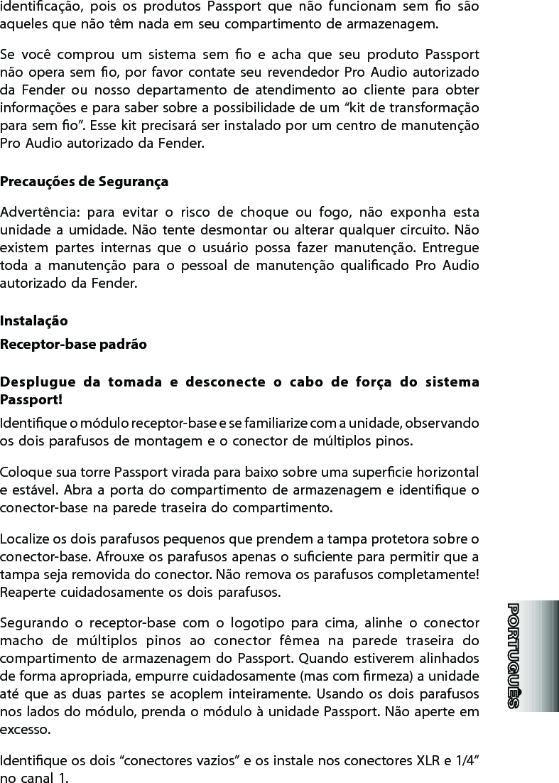 identicação,  pois  os  produtos  Passport  que  não  funcionam  sem  o  são aqueles que não têm nada em seu compartimento de armazenagem. Se  você  comprou  um  sistema  sem  o  e  acha  que  seu  produto  Passport não  opera  sem  o, por  favor  contate  seu  revendedor  Pro  Audio  autorizado da  Fender  ou  nosso  departamento  de  atendimento  ao  cliente  para  obter informações e para saber sobre a possibilidade de um “kit de transformação para sem o”. Esse kit precisará ser instalado por um centro de manutenção Pro Audio autorizado da Fender. Precauções de SegurançaAdvertência:  para  evitar  o  risco  de  choque  ou  fogo,  não  exponha  esta unidade  a  umidade.  Não  tente  desmontar  ou  alterar  qualquer  circuito. Não existem  partes  internas  que  o  usuário  possa  fazer  manutenção.  Entregue toda  a  manutenção  para  o  pessoal  de  manutenção  qualicado  Pro  Audio autorizado da Fender. InstalaçãoReceptor-base padrãoDesplugue  da  tomada  e  desconecte  o  cabo  de  força  do  sistema Passport!Identique o módulo receptor-base e se familiarize com a unidade, observando os dois parafusos de montagem e o conector de múltiplos pinos. Coloque sua torre Passport virada para baixo sobre uma supercie horizontal e estável. Abra a porta  do compartimento de armazenagem  e  identique o conector-base na parede traseira do compartimento.Localize os dois parafusos pequenos que prendem a tampa protetora sobre o conector-base. Afrouxe os parafusos apenas o suciente para permitir que a tampa seja removida do conector. Não remova os parafusos completamente!  Reaperte cuidadosamente os dois parafusos. Segurando  o  receptor-base  com  o  logotipo  para  cima,  alinhe  o  conector macho  de  múltiplos  pinos  ao  conector  fêmea  na  parede  traseira  do compartimento de armazenagem  do  Passport. Quando estiverem alinhados de forma apropriada, empurre cuidadosamente (mas com rmeza) a unidade até  que  as  duas  partes  se  acoplem  inteiramente.  Usando  os  dois  parafusos nos lados do módulo, prenda o módulo à unidade Passport. Não aperte em excesso. Identique os dois “conectores vazios” e os instale nos conectores XLR e 1/4” no canal 1.