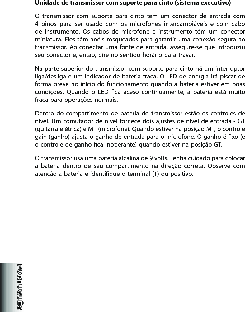 Unidade de transmissor com suporte para cinto (sistema executivo)O  transmissor  com  suporte  para  cinto  tem  um  conector  de  entrada  com 4  pinos  para  ser  usado  com  os  microfones  intercambiáveis  e  com  cabo de  instrumento.  Os  cabos  de  microfone  e  instrumento  têm  um  conector miniatura. Eles têm  anéis  rosqueados para  garantir  uma  conexão segura  ao transmissor. Ao  conectar  uma fonte  de  entrada,  assegure-se  que introduziu seu conector e, então, gire no sentido horário para travar. Na parte superior do transmissor  com suporte para cinto há um interruptor liga/desliga e  um  indicador de  bateria fraca.  O  LED de energia  irá  piscar de forma  breve no  início do  funcionamento quando  a  bateria  estiver em  boas condições.  Quando  o  LED  ca  aceso  continuamente,  a  bateria  está  muito fraca para operações normais. Dentro  do  compartimento  de  bateria  do  transmissor  estão  os  controles  de nível. Um comutador de  nível fornece dois ajustes de  nível de entrada - GT (guitarra elétrica) e MT (microfone). Quando estiver na posição MT, o controle gain (ganho) ajusta o ganho de entrada para o microfone. O ganho é xo (e o controle de ganho ca inoperante) quando estiver na posição GT.  O transmissor usa uma bateria alcalina de 9 volts. Tenha cuidado para colocar a  bateria  dentro  de  seu  compartimento  na  direção  correta.  Observe  com atenção a bateria e identique o terminal (+) ou positivo. 